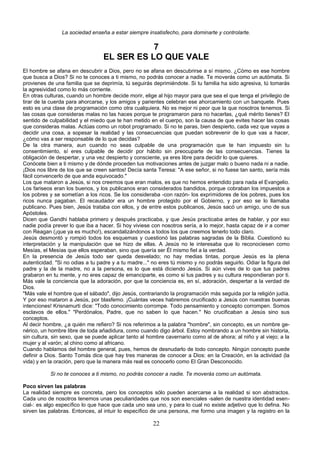 La sociedad enseña a estar siempre insatisfecho, para dominarte y controlarte. 
7 
EL SER ES LO QUE VALE 
El hombre se afana en descubrir a Dios, pero no se afana en descubrirse a sí mismo. ¿Cómo es ese hombre 
que busca a Dios? Si no te conoces a ti mismo, no podrás conocer a nadie. Te moverás como un autómata. Si 
provienes de una familia que se deprimía, tú seguirás deprimiéndote. Si tu familia ha sido agresiva, tú tomarás 
la agresividad como lo más corriente. 
En otras culturas, cuando un hombre decide morir, elige al hijo mayor para que sea el que tenga el privilegio de 
tirar de la cuerda para ahorcarse, y los amigos y parientes celebran ese ahorcamiento con un banquete. Pues 
esto es una clase de programación como otra cualquiera. No es mejor ni peor que la que nosotros tenemos. Si 
las cosas que consideras malas no las haces porque te programaron para no hacerlas, ¿qué mérito tienes? El 
sentido de culpabilidad y el miedo que te han metido en el cuerpo, son la causa de que evites hacer las cosas 
que consideras malas. Actúas como un robot programado. Si no te paras, bien despierto, cada vez que vayas a 
decidir una cosa, a sopesar la realidad y las consecuencias que puedan sobrevenir de lo que vas a hacer, 
¿cómo vas a ser responsable de lo que decidas? 
De la otra manera, aun cuando no seas culpable de una programación que te han impuesto sin tu 
consentimiento, sí eres culpable de decidir por hábito sin preocuparte de las consecuencias. Tienes la 
obligación de despertar, y una vez despierto y consciente, ya eres libre para decidir lo que quieres. 
Conócete bien a ti mismo y de dónde proceden tus motivaciones antes de juzgar malo o bueno nada ni a nadie. 
¡Dios nos libre de los que se creen santos! Decía santa Teresa: "A ese señor, si no fuese tan santo, sería más 
fácil convencerlo de que anda equivocado." 
Los que mataron a Jesús, si nos creemos que eran malos, es que no hemos entendido para nada el Evangelio. 
Los fariseos eran los buenos, y los publicanos eran considerados bandidos, porque cobraban los impuestos a 
los pobres y se sometían a los ricos. Se los consideraba -con razón- los exprimidores de los pobres, pues los 
ricos nunca pagaban. El recaudador era un hombre protegido por el Gobierno, y por eso se lo llamaba 
publicano. Pues bien, Jesús trataba con ellos, y de entre estos publicanos, Jesús sacó un amigo, uno de sus 
Apóstoles. 
Dicen que Gandhi hablaba primero y después practicaba, y que Jesús practicaba antes de hablar, y por eso 
nadie podía prever lo que iba a hacer. Si hoy viviese con nosotros sería, a lo mejor, hasta capaz de ir a comer 
con Reagan (¡que ya es mucho!), escandalizándonos a todos los que creemos tenerlo todo claro. 
Jesús desmontó y rompió todos los esquemas y cuestionó las palabras sagradas de la Biblia. Cuestionó su 
interpretación y la manipulación que se hizo de ellas. A Jesús no le interesaba que lo reconociesen como 
Mesías, el Mesías que ellos esperaban, sino que quería ser Él mismo fiel a la verdad. 
En la presencia de Jesús todo ser queda desvelado; no hay medias tintas, porque Jesús es la plena 
autenticidad. "Si no odias a tu padre y a tu madre..." no eres tú mismo y no podrás seguirlo. Odiar la figura del 
padre y la de la madre, no a la persona, es lo que está diciendo Jesús. Si aún vives de lo que tus padres 
grabaron en tu mente, y no eres capaz de emanciparte, es como si tus padres y su cultura respondieran por ti. 
Más vale la conciencia que la adoración, por que la conciencia es, en sí, adoración, despertar a la verdad de 
Dios. 
"Más vale el hombre que el sábado", dijo Jesús, contrariando la programación más seguida por la religión judía. 
Y por eso mataron a Jesús, por blasfemo. ¡Cuántas veces habremos crucificado a Jesús con nuestras buenas 
intenciones! Krisnamurti dice: "Todo conocimiento corrompe. Todo pensamiento y concepto corrompen. Somos 
esclavos de ellos." "Perdónalos, Padre, que no saben lo que hacen." No crucificaban a Jesús sino sus 
conceptos. 
Al decir hombre, ¿a quién me refiero? Si nos referimos a la palabra "hombre", sin concepto, es un nombre ge-nérico, 
un hombre libre de toda añadidura, como cuando digo árbol. Estoy nombrando a un hombre sin historia, 
sin cultura, sin sexo, que se puede aplicar tanto al hombre cavernario como al de ahora; al niño y al viejo; a la 
mujer y al varón; al chino como al africano. 
Cuando hablamos del hombre general, pues, hemos de desnudarlo de todo concepto. Ningún concepto puede 
definir a Dios. Santo Tomás dice que hay tres maneras de conocer a Dios: en la Creación, en la actividad (la 
vida) y en la oración, pero que la manera más real es conocerlo como El Gran Desconocido. 
Si no te conoces a ti mismo, no podrás conocer a nadie. Te moverás como un autómata. 
Poco sirven las palabras 
La realidad siempre es concreta, pero los conceptos sólo pueden acercarse a la realidad si son abstractos. 
Cada uno de nosotros tenemos unas peculiaridades que nos son esenciales -salen de nuestra identidad esen-cial-: 
es algo específico lo que hace que cada uno sea uno, y para lo cual no existe adjetivo que lo defina. No 
sirven las palabras. Entonces, al intuir lo específico de una persona, me formo una imagen y la registro en la 
22 
 