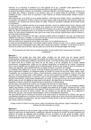 memoria, en un recuerdo, lo cristalizo en un solo aspecto de su ser, y además queda aprisionada en un 
concepto que le queda chico, porque es incapaz de definir lo que captó la intuición. 
La persona es siempre evolutiva, en movimiento, mostrando distintas y continuas facetas que son infinitas y no 
se pueden fijar. Párate a escuchar a una persona -pero con la mente limpia de recuerdos y conceptos 
prefijados de ella- y verás cómo te sorprende a cada instante con facetas desconocidas, siempre nuevas e 
imprevisibles. 
Ahora piensa que, si al hombre no se lo puede clasificar, a Dios que es la Unidad, menos. Los prejuicios son 
los que fijan a las personas. Prueba a verte a ti con ojos nuevos, luego a las personas más cercanas, luego a la 
naturaleza y, así, estarás más cerca de poder ver a Dios. A Dios sin conceptos, despojado de los ídolos en que 
lo convertimos. 
Lo cierto es que la realidad concreta es el concepto abstracto, porque la realidad siempre fluye, siempre está 
en movimiento como la persona. Las células de la persona se van renovando en cada instante mientras la 
persona sigue siendo la misma, se va mostrando de mil formas, por lo que es imposible enmarcarla en una de 
ellas. Así, somos cambiantes como un río siempre en movimiento. Tener conceptos para la realidad es una in-justicia. 
Es como querer cristalizar las olas, que no son cosas, sino acciones. Igual le pasa a toda la Creación, y 
con más razón a las personas. 
No puedes meter un huracán en una caja, y tampoco puedes meter la realidad en una caja. Los límites de la 
realidad son inmensos y movibles. Lo que ocurre es que el mundo en que estamos acostumbrados a movernos 
no es la realidad, sino un conjunto de conceptos mentales. 
Sólo los místicos son capaces de ser tan libres como para vivir la realidad tal como es. 
Lo cierto es que tal libertad asusta, nos impone, porque supone romper con todo o, por lo menos, cuestionarlo 
todo. Ellos le ponen interrogantes a todo. Más vale la duda que la oración, acordaos. Lo que ocurre es que no 
tenemos la verdad sino la fórmula. Hay que pasar por encima de la fórmula para llegar a la verdad. 
En la presencia de Jesús todo ser queda desvelado; no hay medias tintas, porque Jesús es la plena 
autenticidad. 
Ejercicio 1 
Acordémonos del camello que creía estar atado. ¿Cuáles son las cosas que me causan miedo? 
Ordinariamente, resulta más fácil romper las paredes de cemento que las de tu mente. Es que el hombre no 
quiere salir de la cárcel porque prefiere lo conocido al cambio. Le es más cómodo hacer lo acostumbrado. 
Tu miedo brota de la manera que tienes de ver las cosas y de las consignas de tu mente. Analiza 
sinceramente, sosegadamente, cuáles son tus cárceles imaginarias y el porqué de tus miedos. Cuestiónalo 
todo y saca la realidad que hay detrás de los cuestionamientos. El día en que sientas el vacío de quedarte sin 
nada a qué agarrarte, ¡buena señal! Entonces ya puedes comenzar a construir con realidad. 
Las fronteras sólo estaban en tu mente, como las fronteras que querían que yo viese desde el avión. Eso es 
querer fragmentar la realidad, y la realidad es global, es unidad. En cuanto me creo indio, inglés, catalán, vasco 
o castellano, soy un producto de mi cultura, y como tal pienso y actúo como una máquina, como un robot. Hay 
que ver y obrar por propia visión y libre albedrío. ¿Es que el fin justifica los medios? La realidad no conoce 
fronteras y la naturaleza tampoco. Tu esencia, tu ser, no es ser español, ni catalán, ni francés. Entre tú y el otro 
tampoco hay fronteras, porque ambos pertenecéis a la unidad. Lo que ocurre es que, de no tener palabras, no 
habría cosas; por eso, la realidad se capta mejor en el silencio. Se capta fluida, en movimiento. 
Estúdiate a ti mismo y estudia las reacciones que se disparan en ti ante las cosas. 
Ver las cosas y las personas sin nombre, sin conceptos, tal como son en cada instante. 
El día que veas a un niño embobado, atento y admirado de ver volar un pájaro, si vas y le enseñas la palabra 
"pájaro" para definirlo, el niño se quedará con la palabra pero dejará de ver al pájaro. Krisnamurti dice: "¿Veis 
cómo los niños miran con admiración a los pájaros? Si les dices un nombre, creerán que todos los pájaros son 
iguales, puesto que tienen el mismo nombre." Son los nombres los que fijan las cosas. Si no sabemos el 
nombre de una cosa, nos sentimos desasosegados, como si necesitásemos clasificarla. 
Hay que entender que los nombres se les ponen a las cosas porque es necesario en la práctica, pero que es 
muy peligroso quedarnos en el nombre, como en el concepto, porque es así como funciona la ciencia del bien y 
del mal, que clasifica sin profundizar. Hay que vomitar la ciencia del bien y del mal -como hacían los místicos-para 
volver a entrar en el Paraíso. 
Prueba a verte a ti mismo con ojos nuevos, luego a las personas más cercanas, luego la naturaleza y, así, 
estarás más cerca de poder ver a Dios. 
Ejercicio 2 
Mira todo lo que alcance tu vista sin poner ningún nombre. Pasa más allá del concepto y ve la realidad que hay 
detrás de cada cosa, sin fragmentación, englobando, tratando de descubrir la unidad. No podrás explicarlo con 
palabras. No existen las etiquetas para la realidad. Por eso, al místico no le dan ganas de hablar. ¿Cómo 
explicaría el mundo que él descubre viviendo metido en la realidad que le descubre la sabiduría? Sólo te 
cuenta parábolas, para ver si saca su esencia. 
23 
 