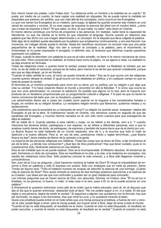 Eso mismo hacen los poetas. León Felipe dice: "La distancia entre un hombre y la realidad es un cuento." El 
poeta, por medio de un cuento, te hace captar una realidad sin etiquetas. No se puede narrar lo inefable sin 
disparates que parecen sin sentido, que van más allá de los conceptos, como ocurre en los Evangelios. 
Lo que nos narran los Evangelios es un misterio, pero luego, la Iglesia ha querido encerrar ese misterio en una 
cárcel de conceptos y normas. Si no eres capaz de expresar la esencia del árbol con el nombre árbol, ¿cómo 
vas a tratar de expresar a Dios? "El que sabe, no dice. El que habla, no sabe": esto dicen en Oriente. 
El mismo idioma constituye una forma de programar a las personas. En realidad, nadie tiene la capacidad de 
ofenderme. Lo que me ofende es la forma en que interpreto el lenguaje. Ocurre cuando yo relaciono esa 
palabra que has dicho con una imagen determinada o un concepto. Es la etiqueta que lleva colgada la palabra. 
Sólo algo de la realidad queda desvelado por la palabra que empleamos continuamente, y con esa fracción nos 
movemos, sin indagar dónde queda lo demás. Hasta los científicos reconocen no conocer más que una parte 
pequeñísima de la realidad. Algo nos dan a conocer el concepto y la palabra, pero el movimiento, la 
inmensidad, el no poder expresarla ni encajarla, ni definirla, eso, lo tenemos que deformar cuando queremos 
expresarlo con palabras. 
El ciego, cuando le describen con palabras lo que es el color amarillo, no tiene ni la menor conciencia de cómo 
es ese color. Para comprender la realidad, el místico hace como el pájaro, no se agarra a nada. La realidad no 
se deja encerrar en fórmulas. 
Todas las religiones creen, o quieren tener la verdad, poseer toda la verdad. La Realidad, la Verdad, por ser 
Una, no es de nadie en exclusiva, porque es de todos, pero menos lo es de los que quieren cristalizarla, porque 
eso que se deja atrapar, ya no es Verdad. 
"Cuando el sabio señala la Luna, el necio se queda mirando el dedo." Eso es lo que ocurre con las religiones 
cuando quieren atrapar la verdad. E igual ocurre con los idealistas en política, y en cualquier campo en que se 
trata de poseer la verdad. 
El terrorista es un hombre programado para morir por su tierra, por su política, por su religión o por algo que 
cree su verdad. Y lo hace creyendo liberar el mundo y encontrar en ello la felicidad. Y lo único que ocurre es 
que son unos adoctrinados: no conocen la sabiduría. Es posible que alguno no lo sea, pero la mayoría son 
producto de un fanatismo proporcionado por su programación cultural o religiosa. Y lo peor es que no tienen la 
menor conciencia del daño que, con su fanatismo, pueden hacer. 
Los adoctrinados dieron pie a cosas tan crueles como quemar en la hoguera a los considerados herejes o 
brujas, en nombre de su religión fanática. La verdadera religión tendría que liberarnos, quitarnos miedos y no 
esclavizarnos. 
¿No predicamos que la eucaristía es un banquete de amor? La religión ha querido sacar -traspasar- relatos del 
Evangelio al pie de la letra. Si hubiésemos nacido en Oriente, nos daríamos cuenta en seguida de que las 
parábolas del Evangelio, y muchos hechos narrados en él, son sólo como cuentos para que extraigamos de 
ellos la realidad. 
Allí se habla de ti. Cuando plantea si eres cabrito u oveja, no se refiere a los demás, sino a ti. Y cuando 
menciona los terrenos áridos, pedregosos o con espinas, no se refiere a diferentes personas, sino a que tú 
analices cuánto tienes de árido, de pedregoso, de espinoso y también de buena tierra que da el ciento por uno. 
La Buena Nueva no está hablando de un mundo separado, sino de ti, y te anuncia que todo lo malo se 
destruirá y lo bueno aflorará. Pero si, en vez de esto, predicamos miedo y reglas terroríficas, ¿qué Buena 
Nueva es ésa? Jesús trataba de liberar de la opresión a la gente. 
La mayoría de las personas religiosas son idólatras. Todas las cosas que se dicen de Dios, si las tomáramos al 
pie de la letra, ¿a dónde nos conducirían? ¿Qué tipo de Dios predicamos? Hay que tener cuidado, pues si no 
cuestionamos todo, fácilmente caeremos en esa idolatría. 
Dios es tan inefable que no se puede explicar. Dios es lo Incomprensible. El Misterio absoluto. Al olvidarnos de 
esto, formamos un ídolo de conceptos. Dios se manifiesta en la vida, y la vida, si la metemos en conceptos, nos 
resulta tan misteriosa como Dios. Sólo podemos conocer la vida viviendo, y a Dios sólo llegamos viviendo y 
conociéndonos. 
San Juan de la Cruz se pregunta: ¿Qué hacemos nosotros al hablar de Dios? Él intuye la imposibilidad de en-cerrar 
a Dios en palabras y sólo lo expresa con poesía. Sólo con analogías que en nada se parecen. Santo 
Tomás de Aquino dice: "Todo el intelecto humano es incapaz de describir la esencia de una hormiga. ¡Cuánto 
más la esencia de Dios!" Pero quizá mirando la esencia de esa hormiga podamos acercarnos a la esencia de 
su Creador. Las ideas son las que nos confunden y pueden ser un gran obstáculo para conocerlo. 
Las mismas preguntas que se hacen acerca de Dios, son absurdas. Dionisio -el místico- dice: "Él no es luz ni 
tinieblas; no es persona, ni bueno, ni malo, ni esta cosa ni la otra, pues a Él no se lo puede encerrar en una 
palabra." 
A Krisnamurti lo quisieron entronizar como jefe de la orden que lo había educado, pero él, en el discurso que 
dijo el día que lo querían entronizar, desbarató todo al decir: "No me podéis seguir a mí, ni a nadie. El día que 
sigáis a una persona, dejará de existir la verdad." Si seguimos a alguien nos quedamos con la fórmula; hay que 
ser iluminado, no seguir a los iluminados. Hay que mirar la Luna, y no quedarse mirando el dedo. 
Quizá una prostituta pueda entrar en el Cielo antes que una monja porque la prostituta, a fuerza de vivir y cono-cer 
la vida, puede llegar a amar, pero la monja puede, por buscar amar a Dios, dejar de amar a todo el mundo. 
"Cuando el ojo no está bloqueado, el resultado es la visión. Cuando el oído no está bloqueado, el resultado es 
poder escuchar, y cuando la mente no está bloqueada, el resultado es la verdad." Cuando el corazón no está 
24 
 