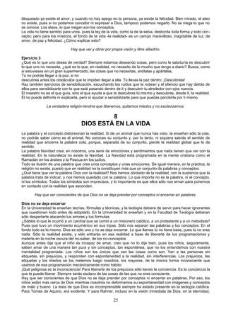 bloqueado ya existe el amor, y cuando no hay apego en la persona, ya existe la felicidad. Bien mirado, el ateo 
no existe, pues si no podemos concebir ni expresar a Dios, tampoco podemos negarlo. No se niega lo que no 
se conoce. Los ateos, lo que niegan son los conceptos. 
La vida no tiene sentido para unos, pues la ley de la vida, como la de la selva, desborda toda forma y todo con-cepto; 
pero para los místicos, el fondo de la vida -la realidad- es un campo maravilloso, inagotable de luz, de 
amor, de paz y felicidad. ¿Cómo explicar esto? 
Hay que ver y obrar por propia visión y libre albedrío. 
Ejercicio 3 
¿Qué es lo que uno desea de verdad? Siempre estamos deseando cosas, pero como la sabiduría es descubrir 
lo que uno no necesita, ¿qué es lo que, en realidad, no necesito de lo mucho que tengo a diario? Busca, como 
si estuvieses en un gran supermercado, las cosas que no necesitas, anótalas y apártalas. 
Tú no podrás llegar a la paz, si no 
descubres antes los obstáculos que te impiden llegar a ella. Tú llevas la paz dentro: ¡Descúbrela! 
Haz también ejercicios de sensibilización, escuchando los ruidos que te rodean y el silencio que hay detrás de 
ellos para sensibilizarte con lo que está pasando dentro de ti y descubrir tu alrededor con ojos nuevos. 
El maestro no es el que guía, sino el que ayuda a que te descubras tú mismo y descubras, desde ti, la realidad. 
Él no puede definirla ni explicarla, pero sí ayudar a sensibilizarte para que puedas percibirla por ti mismo. 
La verdadera religión tendría que liberarnos, quitarnos miedos y no esclavizarnos. 
8 
DIOS ESTÁ EN LA VIDA 
La palabra y el concepto distorsionan la realidad. Si de un animal que nunca has visto, te enseñan sólo la cola, 
no podrás saber cómo es el animal. No conoces su conjunto y, por lo tanto, ni siquiera sabrás el sentido de 
realidad que encierra la palabra cola, porque, separada de su conjunto, pierde la realidad global que le da 
sentido. 
La palabra Navidad crea, en nosotros, una serie de emociones y sentimientos que nada tienen que ver con la 
realidad. En la naturaleza no existe la Navidad. La Navidad está programada en la mente cristiana como el 
Ramadán en los árabes y la Pascua en los judíos. 
Todo es ilusión de una palabra que crea unos conceptos y unas emociones. De igual manera, en la práctica, la 
religión no existe, puesto que en realidad no la constituyen más que un conjunto de palabras y conceptos. 
¿Qué tiene que ver la palabra Dios con la realidad? Nos hemos olvidado de la realidad, con la sustancia que la 
palabra trata de indicar, y nos hemos quedado con la palabra. Lo que importa no es la palabra, ni el concepto, 
ni los símbolos. Todos los símbolos son imprecisos, y lo importante es que ellos sólo nos sirvan para ponernos 
en contacto con la realidad que esconden. 
Hay que ser conscientes de que Dios no se deja prender por conceptos ni encerrar en palabras. 
Dios no se deja encerrar 
En la Universidad te enseñan teorías, fórmulas y técnicas, y la teología debiera de servir para hacer ignorantes 
que cuestionen todo antes de adoptarlo. En la Universidad te enseñan y en la Facultad de Teología debieran 
sólo despertarte atacando tus errores y tus fórmulas. 
¿Sabéis lo que le ocurrió a un caníbal que se comió a un misionero católico, a un protestante y a un metodista? 
Pues que tuvo un movimiento ecuménico en sus tripas. Sólo nos separan las palabras y los conceptos. En el 
fondo todo es lo mismo. Dios es sólo uno y no se deja encerrar. Lo que llamas tú no tiene base, pues tú no eres 
nada. Sólo la realidad existe, y sólo entrarás en esa realidad a base de liberarte de tus programaciones y 
meterte en la noche oscura del no-saber, de los no-conceptos. 
Aunque antes dije que el niño es incapaz de amar, creo que no lo dije bien, pues los niños, seguramente, 
saben amar de una manera tan pura y sin conceptos, tan espontánea, que no los entendemos con nuestra 
mentalidad programada. Los niños son los únicos que ven las cosas como son. Ven a las personas sin 
etiquetas, sin prejuicios, y responden con espontaneidad a la realidad, sin interferencias. Los prejuicios, las 
etiquetas y los miedos se los metemos luego nosotros, los mayores, de la misma forma inconsciente que 
usamos de esa programación mecánicamente como hábito. 
¡Qué peligrosa es la inconsciencia! Para liberarte de los prejuicios sólo tienes la conciencia. Es la conciencia la 
que te puede liberar. Siempre serás esclavo de las cosas de las que no eres consciente. 
Hay que ser conscientes de que Dios no se deja prender por conceptos ni encerrar en palabras. Por eso, los 
niños están más cerca de Dios mientras nosotros no deformamos su espontaneidad con imágenes y conceptos 
de malo y bueno. La tesis de que Dios es incomprensible siempre ha estado presente en la teología católica. 
Para Tomás de Aquino, era evidente. Y para Rahner, incluso en la visión inmediata de Dios, en la eternidad, 
25 
 