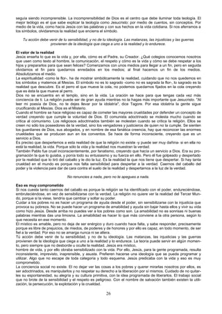 seguía siendo incomprensible. La incomprensibilidad de Dios es el centro que debe iluminar toda teología. El 
mejor teólogo es el que sabe explicar la teología como Jesucristo: por medio de cuentos, sin conceptos. Por 
medio de la vida, como hacía Jesús con las palabras y con sus hechos en la vida cotidiana. Si nos aferramos a 
los símbolos, olvidaremos la realidad que encierra el símbolo. 
Tu acción debe venir de tu sensibilidad, y no de tu ideología. Las matanzas, las injusticias y las guerras 
provienen de la ideología que ciega a uno a la realidad y lo endurece. 
El valor de la realidad 
Jesús enseña lo que es la vida y, por ella, cómo es el Padre, su Creador. ¿Qué colegios conocemos nosotros 
que usen como texto al hombre, la comunicación, el respeto y cómo es la vida y cómo se debe respetar a los 
hijos y prepararlos para que sean felices? Comenzamos con unos medios para llegar a un fin, pero en seguida 
olvidamos el fin para quedarnos enredados en los medios; al final hacemos un fin de los medios. 
Absolutizamos el medio. 
La espiritualidad -como la flor-, ha de mostrar simbólicamente la realidad, cuidando que no nos quedemos en 
los símbolos y matemos al Mesías. El símbolo no es lo sagrado -como no es sagrada la flor-, lo sagrado es la 
realidad que descubre. Es el perro el que mueve la cola, no podemos quedarnos fijados en la cola creyendo 
que es ésta la que mueve al perro. 
Dios no se encuentra en el templo, sino en la vida. La oración se hace para que tengas cada vez más 
conciencia de ti. La religión puede ser de gran ayuda mientras no la hagas más importante que Jesucristo. "Al 
leer mi poesía de Dios, no te dejes llevar por la idolatría", dice Tagore. Por esa idolatría la gente sigue 
crucificando al Mesías. Dios es el Misterio. 
Cuando el hombre se hace religioso es capaz de cometer las mayores crueldades por defender un concepto de 
verdad creyendo que cumple la voluntad de Dios. El comunista adoctrinado se molesta mucho cuando se 
critica al comunismo. Los religiosos adoctrinados también se molestan cuando se critica la religión. Ellos se 
creen no sólo los poseedores de la verdad, sino los vengadores y justicieros de quien no la cumple. Se sienten 
los guardianes de Dios, sus abogados, y en nombre de esa fanática creencia, hay que reconocer las enormes 
crueldades que se producen aun en los conventos. Se hace de forma inconsciente, creyendo que es un 
servicio a Dios. 
Es preciso que despertemos a esta realidad de que la religión no existe -y puede ser muy dañina- si en ella no 
está la realidad, la vida. Porque sólo la vida y la realidad nos muestran la verdad. 
También Pablo fue cruel inconscientemente, por fanatismo, creyendo que hacía un servicio a Dios. Era su pro-gramación 
la que lo guiaba, y ponía todo su entusiasmo y su fuerza en ello. Pero él fue golpeado y despertado 
por la realidad que lo tiró del caballo y le dio la luz. Es la realidad la que nos tiene que despertar. Si hay tanta 
crueldad en el mundo es porque nos falta sensibilidad para despertar a la verdad. Caernos del caballo del 
poder y la violencia para dar de cara contra el suelo de la realidad y despertarnos a la luz de la verdad. 
No renuncies a nada, pero no te apegues a nada. 
Eso es muy comprometido 
Si nos cuesta tanto caernos del caballo es porque la religión se ha identificado con el poder, endureciéndose, 
embruteciéndose, en vez de sensibilizarse con la verdad. La religión no quiere ver la realidad del Tercer Mun-do, 
porque si la viese, tendría que cambiar y soltar su poder. 
Cuidar a los pobres no es hacer un programa de ayuda desde el poder, sin sensibilizarse con la injusticia que 
provoca su pobreza. No se puede hacer un programa de amabilidad y ayuda sin bajar hasta ellos y vivir su vida 
como hizo Jesús. Desde arriba no puedes ver a los pobres como son. La amabilidad no es sonrisas ni buenas 
palabras mientras das una limosna. La amabilidad es hacer lo que más conviene a la otra persona, según lo 
que necesita en ese momento. 
El místico es amable, pero no deja de ser enérgico y duro cuando hace falta, y sabe responder, precisamente 
porque es libre de prejuicios, de miedos, de poderes y de honores y por ello es capaz, en todo momento, de ser 
fiel a la verdad. Por eso no se amarga nunca ni se altera. 
Tú acción debe venir de tu sensibilidad, y no de tu ideología. Las matanzas, las injusticias y las guerras 
provienen de la ideología que ciega a uno a la realidad y lo endurece. La teoría puede servir en algún momen-to, 
pero siempre que no desborde u oculte la realidad. Jesús era místico, 
hombre de vida, y por ello obraba sensibilizado con la vida. Por ello, Jesús, para la gente programada, resulta 
inconsistente, imprevisto, inaprensible, y asusta. Prefieren hacerse una ideología que se pueda programar y 
utilizar. Algo que no escape de toda categoría y todo esquema. Jesús predicaba con la vida y eso es muy 
comprometido. 
La conciencia social no existe. El no dejar ver las cosas a los pobres y querer mirarlas nosotros por ellos, es 
ser adoctrinados, es manipularlos y no respetar su derecho a la liberación por sí mismos. Cuidado de no quitar-les 
su espontaneidad, su alegría y su cultura primitiva, con la idea programada de liberarlos. El trabajo social 
que no brote de la sensibilidad y el respeto es peligroso. Con el nombre de salvación también existen la utili-zación, 
la persecución, la explotación y la crueldad. 
26 
 
