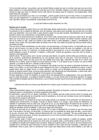 Yo he conocido pobres, muy pobres, que se sentían felices a pesar de que no comían más que una vez al día. 
Ellos estaban a un nivel espiritual mucho más alto que el mío. Sencillez, alegría y vivir libres de preocupaciones 
futuras es algo que tiene un sentido mucho más real en los pobres que en nosotros, los programados. Ellos 
están libres de conceptos. 
Jesucristo se sensibilizó a la vida y no a la religión. ¿Cómo puedes amar lo que no has vivido y ni siquiera has 
visto con ojos despiertos? Tu vocación es ser Cristo, no cristiano. Ser sensible y abierto a las personas y a la 
vida. Ser libre, directo, inconsistente, imprevisible como Él lo fue. 
Lo que hace falta es estar despierto a la vida. 
Opción por la verdad 
¿Tomó Jesús opción de clase? No te va a ser fácil saber dónde está el pobre. Jesús tomó opción por la verdad. 
La pobreza no es un estado de felicidad, sino de injusticia. Hay pobres que necesitan que se sea duro con ellos 
para que despierten. Hay que tratar a cada persona según lo que ella necesita. Sensibilízate con la injusticia 
siendo tú justo y así comenzarás a comprender la injusticia. 
El místico es el revolucionario por excelencia. Él no hace nada, porque todo se hace por medio de él. Se deja 
llevar por una fuerza que ni siquiera puede resistir: la fuerza de la verdad. Ha habido místicos violentos, pero 
allí no se metía su ego. Cada uno sabrá lo que debe hacer si está despierto y abierto y sensibilizado a la 
verdad, como Jesús. No hace falta saber de dónde vino el mal, sino saber el porqué del mal que tienes ahora, 
de dónde procede. 
Una vez que yo esté sensibilizado con las cosas, con las personas y conmigo mismo, no hará falta que me di-gan 
lo que es bueno y lo que es malo, porque me será imposible cerrar los ojos a la realidad, y por ello no 
podré optar por el mal. Yo, entonces, no podré aprobar lo que haces tú, si es un mal objetivo, pero tampoco 
podré obligarte a hacer lo contrario, ni dirigirte o reformarte. Trataré de ayudarte a que ese mal no exista, y 
esperar a que despiertes. 
Gandhi decía: "El que quiera venir a luchar conmigo para liberar a la patria, tendrá antes que purificarse, pues, 
de lo contrario, acabaríamos liberándonos de una opresión para caer en otra peor." Hay que lanzarse a la 
batalla sin ningún rastro de odio para que esa batalla sirva para algo. Liberarte del odio es lo mismo que 
liberarte de tu miedo, pues el miedo es lo que produce el odio. Y si el miedo es por ti mismo, es que te estás 
odiando, y si anida el odio en ti, odiarás a todo el mundo. 
Para ser místico no necesito estar en un monasterio. Se puede muy bien ser pobre e ignorante de teorías y de 
leyes y ser místico. Lo que hace falta es estar despierto a la vida. Lo importante es liberarte tú mismo, y eso lo 
puede hacer tanto un seglar como un monje. Quizá un monje, con la dificultad de una comunidad cerrada, 
donde se originan tantos roces, te da pie para descubrir más claramente tus enfermedades, y sobre todo sufrir. 
Es el sufrimiento lo que ayuda a despertar. El encuentro con la realidad. 
El estar despierto y mirar sin engaños no quiere decir que desaparezca tu programación, sino que allí estará, 
pero la verás claramente, y al apego lo llamarás apego, y a lo que creías amor lo llamarás egoísmo. El apego 
habrá perdido la batalla cuando lo descubras, y ya no tendrá el poder que la inconciencia le daba. Tú mandarás 
sobre él. 
Liberarte del odio es lo mismo que liberarte de tu miedo, pues el miedo es lo que produce el odio. 
Ejercicio 
¿Has experimentado alguna vez un sufrimiento grande? Recuerda la situación y trata de comprender que si 
hubieras usado tu comprensión no habría surgido el sufrimiento. 
El sufrimiento, ¿qué es? Es un deseo contrariado. Es un desear que las cosas ocurran como tú quieres que 
ocurran, o que las personas se comporten como tú quisieras y, al no ser así, el deseo choca con la realidad, y 
de esta fricción surge el sufrimiento. 
El problema está en mi insistencia de que ocurra algo distinto a la realidad. Es la pretensión de distorsionar la 
realidad para conformarla a mi apego. Cuando yo deseo retener a un amigo, y ese amigo me abandona, en 
realidad mi sufrimiento será el creer que, porque él se va, yo soy despreciado. Mi deseo de ser querido y mi 
apego por determinada persona hacen que cifre mi felicidad en retenerla. Y si no lo consigo, mi creencia y mi 
apego se estrellan contra la realidad. Y esto es el origen del sufrimiento. 
Lo cierto es que todo es un engaño de la mente. ¡Tú no eres mi felicidad! Es mi ilusión la que me hace creer 
que, si te tuviera a mis pies, yo sería feliz. Lo cierto es que no necesitas de nadie para ser feliz, y que el amor 
no es eso. El amor diría: "Deseo disfrutar libremente de ti sin miedo a perderte." Sé que puedo gozar de tu 
amistad si la tomo tal cual es. El amor se produce en mí y en ti de una forma distinta, y yo no puedo exigir que 
sientas lo mismo que yo siento. 
Tú no puedes exigir a nadie que te quiera, pero en cuanto no seas exigente y sueltes los apegos, podrás 
reconocer cuántas personas te quieren así como eres, sin exigirte nada, y comenzarás a saber lo que es amor. 
La realidad es aquella que traspasa todo concepto. Observar cuándo sufres y ver todo lo que se presenta en la 
pantalla de tu conciencia para reconocer lo que la realidad te dice, fuera de todo concepto, y separado de tu 
sufrimiento. Poco a poco, abrir tu conciencia a las cosas que hasta ahora vivías como hábitos y, por ello, te 
27 
 