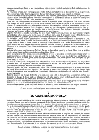 pasaban inadvertidas. Saber lo que hay detrás de todo concepto y de todo sufrimiento. Ésta es la liberación de 
la mística. 
No renuncies a nada, pero no te apegues a nada. Disfruta de todo lo que te deparen la vida y las personas, 
pero no retengas nada. Dejar que pasen es disfrutar de todas y renovar a cada instante la felicidad. 
"Dios no muere el día que dejamos de creer en un ideal personal, pero nosotros morimos el día que nuestras 
vidas no están iluminadas por una actitud de admiración de la realidad más allá de la razón con un respaldo 
constante, renovado cada día." Si no tenemos esto, moriremos. 
¿Qué decir del concepto Dios? Los cristianos hemos de apearnos de los conceptos de Dios, como los ateos 
que, en eso, nos llevan ventaja. Conceptos, todos podemos tenerlos, con tal de que no los confundamos con la 
realidad. El concepto de Dios no deja de ser un concepto de una realidad inefable y, si tienes ese concepto, por 
lo menos, que sea un concepto de un Dios bueno, generoso, magnánimo y lleno del verdadero amor. Pero, por 
favor, que no sea un concepto tan raquítico que lo convierta en un Dios justiciero, poderoso y vengador. 
Hagamos por lo menos un Dios más grande y generoso que nosotros. 
El pintor Peruchini se estaba muriendo y dijo a su mujer: "Déjame en paz, mujer, que quiero saber, tengo la 
curiosidad de saber, qué ocurre si me muero sin confesar. Yo he sido de profesión pintor, y Dios tiene como 
profesión perdonar, y espero que Él sea tan bueno en su profesión como he sido yo en la mía." 
Ha habido en Oriente muchas personas que han sido iluminadas sin necesidad de tener un concepto de Dios, 
ni siquiera hablar de Él. El Reino de Dios está dentro de ti, no lo busques ni le pongas etiquetas fuera de ti 
porque harás un ídolo. El padre Rahner, al hablar de los sacramentos, dice: "No es la invasión de una fuerza 
divina exterior a ti, más bien es la acción por medio de la cual el cristiano da más fuerza a lo que ya existía allí." 
El mundo es el Cuerpo de Cristo. El sacramento es una fuerza que da más eficacia a lo que ya existía, a lo que 
ya tenía. 
Ésta es la forma en que lo expresa Rahner. Rahner es tan radical como lo es Hans Küng, y sería también 
conde nado si fuese tan fácil entenderlo como lo es Hans Küng. 
Como ejemplo de lo dicho antes, pensemos en el beso. El beso se considera como el sacramento del amor. Se 
puede dar el amor sin beso, pero el beso sin amor no es nada. Pero el beso puede dar más significado a un 
amor que ya tenías. Cuidado, pues, con el concepto que tenéis de Dios, no os quedéis en el concepto, hay que 
ir más allá, a la esencia. 
"Cuando el padre ayuda a su hijo pequeño, todo el mundo sonríe. Cuando el padre ayuda a su hijo mayor, todo 
el mundo llora." No se puede crear una dependencia, ni aun de Dios. Dios quiere que te liberes de esos 
conceptos para ayudarte a confiar en ti mismo, para liberarte. 
Recuerda aquello de "vete a atar tu camello, idiota". Has olvidado encontrar quién eres tú, y en vez de buscar 
los obstáculos que te lo impiden, clamas a Dios para que te solucione el problema. Buscas la felicidad sin darte 
cuenta de que es una cosa que ya tienes, y no reparas más que en los obstáculos, sin molestarte en descubrir 
lo que hay detrás. 
Toda la Creación es Cuerpo de Cristo, y tú crees que sólo está en la eucaristía. La eucaristía señala esa 
Creación. El Cuerpo de Cristo está por todas partes, y tú sólo reparas en un símbolo que te está apuntando lo 
esencial, que es la vida. La vida que en la eucaristía se está anunciando. 
Sabes que el amor incondicional es el que te ama así como eres, hagas lo que hagas; pues así es como Dios 
nos ama, y ése es el sacramento de la penitencia, que celebra ese amor incondicional. 
El bautismo es celebrar que el niño viene a Dios, es de Dios; y vamos a celebrar esto con el agua bautismal. 
El amor incondicional es el que te ama así como eres, hagas lo que hagas. 
9 
EL AMOR, ESA MARAVILLA 
Cuando se te dio el regalo de la vida humana, se olvidaron de darte un manual de instrucciones. Algunos no lo 
necesitan. Pero a otros se les ha dado equivocado. Estos últimos ven la vida como algo que los angustia, los 
llena de ansiedad, de miedos y deseos. Esto es el resultado del manual que les ha proporcionado su cultura. 
No es la naturaleza la causa del sufrimiento, sino el corazón del hombre lleno de deseos y de miedos que le 
inculca su programación desde la mente. La felicidad no puede depender de los acontecimientos. Es tu 
reacción ante los acontecimientos lo que te hace sufrir. Naces en este mundo para renacer, para ir 
descubriéndote como un hombre nuevo y libre. 
La atracción que brota de nosotros no es amor. Eso que llamamos amor es un gusto por sí mismo, un negocio 
de toma y daca, y de condicionamientos: tanto como me ames te amaré. Es una dependencia, una necesidad 
de lograr una felicidad que nos reclama desde dentro (porque nosotros somos felicidad y hemos nacido para 
ser felices), pero nuestra propia inseguridad hace que la reclamemos al exterior y lo hagamos con exigencias, 
compulsivamente y con miedo de que se escape. Lo manifestamos con un deseo de posesión, de controlar al 
otro, de manipularlo, de apegarnos a él, por la ilusión de creer que, sin él, ya no podremos ser felices. 
Cuando amas de verdad a una persona, ese amor despierta el amor a tu alrededor. 
28 
 