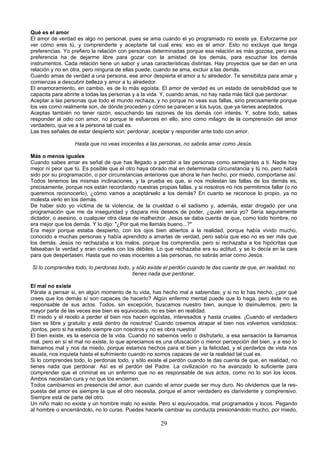 Qué es el amor 
El amor de verdad es algo no personal, pues se ama cuando el yo programado no existe ya. Esforzarme por 
ver cómo eres tú, y comprenderte y aceptarte tal cual eres: eso es el amor. Esto no excluye que tenga 
preferencias. Yo prefiero la relación con personas determinadas porque esa relación es más gozosa, pero esa 
preferencia ha de dejarme libre para gozar con la amistad de los demás, para escuchar los demás 
instrumentos. Cada relación tiene un sabor y unas características distintas. Hay proyectos que se dan en una 
relación y no en otra, pero ninguna de ellas puede, cuando se ama, excluir a las demás. 
Cuando amas de verdad a una persona, ese amor despierta el amor a tu alrededor. Te sensibiliza para amar y 
comienzas a descubrir belleza y amor a tu alrededor. 
El enamoramiento, en cambio, es de lo más egoísta. El amor de verdad es un estado de sensibilidad que te 
capacita para abrirte a todas las personas y a la vida. Y, cuando amas, no hay nada más fácil que perdonar. 
Aceptar a las personas que todo el mundo rechaza, y no porque no veas sus fallas, sino precisamente porque 
los ves como realmente son, de dónde proceden y cómo se parecen a los tuyos, que ya tienes aceptados. 
Aceptas también no tener razón, escuchando las razones de los demás con interés. Y, sobre todo, sabes 
responder al odio con amor, no porque te esfuerces en ello, sino como milagro de la comprensión del amor 
verdadero, que ve a la persona tal cual es. 
Las tres señales de estar despierto son: perdonar, aceptar y responder ante todo con amor. 
Hasta que no veas inocentes a las personas, no sabrás amar como Jesús. 
Más o menos iguales 
Cuando sabes amar es señal de que has llegado a percibir a las personas como semejantes a ti. Nadie hay 
mejor ni peor que tú. Es posible que el otro haya obrado mal en determinada circunstancia y tú no, pero habrá 
sido por su programación, o por circunstancias anteriores que ahora le han hecho, por miedo, comportarse así. 
Todos tenemos las mismas inclinaciones, y la prueba es que, si nos molestan las fallas de los demás es, 
precisamente, porque nos están recordando nuestras propias fallas, y si nosotros no nos permitimos fallar (o no 
queremos reconocerlo), ¿cómo vamos a aceptárselo a los demás? En cuanto se reconoce lo propio, ya no 
molesta verlo en los demás. 
De haber sido yo víctima de la violencia, de la crueldad o el sadismo y, además, estar drogado por una 
programación que me da inseguridad y dispara mis deseos de poder, ¿quién sería yo? Sería seguramente 
dictador, o asesino, o cualquier otra clase de malhechor. Jesús se daba cuenta de que, como todo hombre, no 
era mejor que los demás. Y lo dijo: "¿Por qué me llamáis bueno...?" 
Era mejor porque estaba despierto, con los ojos bien abiertos a la realidad, porque había vivido mucho, 
conocido a muchas personas y había aprendido a amarlas de verdad, pero sabía que eso no es ser más que 
los demás. Jesús no rechazaba a los malos, porque los comprendía, pero sí rechazaba a los hipócritas que 
falseaban la verdad y eran crueles con los débiles. Lo que rechazaba era su actitud, y se lo decía en la cara 
para que despertasen. Hasta que no veas inocentes a las personas, no sabrás amar como Jesús. 
Si lo comprendes todo, lo perdonas todo, y sólo existe el perdón cuando te das cuenta de que, en realidad, no 
tienes nada que perdonar. 
El mal no existe 
Párate a pensar si, en algún momento de tu vida, has hecho mal a sabiendas; y si no lo has hecho, ¿por qué 
crees que los demás sí son capaces de hacerlo? Algún enfermo mental puede que lo haga, pero éste no es 
responsable de sus actos. Todos, sin excepción, buscamos nuestro bien, aunque lo disimulemos, pero la 
mayor parte de las veces ese bien es equivocado, no es bien en realidad. 
El miedo y el recelo a perder el bien nos hacen egoístas, interesados y hasta crueles. ¡Cuando el verdadero 
bien es libre y gratuito y está dentro de nosotros! Cuando creemos atrapar el bien nos volvemos vanidosos: 
¡tontos, pero si ha estado siempre con nosotros y no es obra nuestra! 
El bien existe, es la esencia de la vida. Cuando no sabemos verlo o disfrutarlo, a esa sensación la llamamos 
mal, pero en sí el mal no existe, lo que apreciamos es una ofuscación o menor percepción del bien, y a eso lo 
llamamos mal y nos da miedo, porque estamos hechos para el bien y la felicidad, y el perderlos de vista nos 
asusta, nos inquieta hasta el sufrimiento cuando no somos capaces de ver la realidad tal cual es. 
Si lo comprendes todo, lo perdonas todo, y sólo existe el perdón cuando te das cuenta de que, en realidad, no 
tienes nada que perdonar. Así es el perdón del Padre. La civilización no ha avanzado lo suficiente para 
comprender que el criminal es un enfermo que no es responsable de sus actos, como no lo son los locos. 
Ambos necesitan cura y no que los encierren. 
Todos cambiamos en presencia del amor, aun cuando el amor puede ser muy duro. No olvidemos que la res-puesta 
del amor es siempre la que el otro necesita, porque el amor verdadero es clarividente y comprensivo. 
Siempre está de parte del otro. 
Un niño malo no existe y un hombre malo no existe. Pero sí equivocados, mal programados y locos. Pegando 
al hombre o encerrándolo, no lo curas. Puedes hacerle cambiar su conducta presionándolo mucho, por miedo, 
29 
 