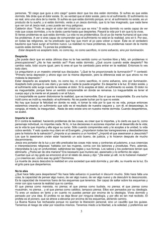 personas. "El ciego que guía a otro ciego" quiere decir que los dos están dormidos. Si sufres es que estás 
dormido. Me dirás que el dolor existe. Sí, es verdad que el dolor existe, pero no el sufrimiento. El sufrimiento no 
es real, sino una obra de tu mente. Si sufres es que estás dormido porque, en sí, el sufrimiento no existe, es un 
producto de tu sueño; y si estás dormido, verás a un Jesús dormido, que tú te has imaginado, que nada tiene 
que ver con el Jesús real, y eso puede ser muy peligroso. 
Calderón dice: "Todo es según el color del cristal con que se mira." Si estás dormido no serás capaz de ver 
más que cosas dormidas, y no te darás cuenta hasta que despiertes. Pasará la vida por ti sin que tú la vivas. 
Si tienes problemas es que estás dormido. La vida no es problemática. Es el yo (la mente humana) el que crea 
los problemas. A ver si eres capaz de comprender que el sufrimiento no está en la realidad, sino en ti. Por eso, 
en todas las religiones, se ha predicado que hay que morir al yo para volver a nacer. Éste es el verdadero 
bautismo que hace surgir al hombre nuevo. La realidad no hace problemas, los problemas nacen de la mente 
cuando estás dormido. Tú pones los problemas. 
Estar despierto es aceptarlo todo, no como ley, no como sacrificio, ni como esfuerzo, sino por iluminación. 
Despierta 
¿Se puede decir que en estos últimos días no te has sentido como un hombre libre y feliz, sin problemas ni 
preocupaciones? ¿No te has sentido así? Pues estás dormido. ¿Qué ocurre cuando estás despierto? No 
cambia nada, todo ocurre igual, pero tú eres el que ha cambiado para entrar en la realidad. Entonces lo ves 
todo claro. 
Le preguntaron a un maestro oriental sus discípulos: "¿Qué te ha proporcionado la iluminación?" Y contestó: 
"Primero tenía depresión y ahora sigo con la misma depresión, pero la diferencia está en que ahora no me 
molesta la depresión." 
Estar despierto es aceptarlo todo, no como ley, ni como sacrificio, ni como esfuerzo, sino por iluminación. 
Aceptarlo todo porque lo ves claro y ya nada ni nadie te puede engañar. Es despertar a la luz. El dolor existe, y 
el sufrimiento sólo surge cuando te resistes al dolor. Si tú aceptas el dolor, el sufrimiento no existe. El dolor no 
es inaguantable, porque tiene un sentido comprensible en donde se remansa. Lo inaguantable es tener el 
cuerpo aquí y la mente en el pasado o en el futuro. 
Lo insoportable es querer distorsionar la realidad, que es inamovible. Eso sí que es insoportable. Es una lucha 
inútil como es inútil su resultado: el sufrimiento. No se puede luchar por lo que no existe. 
No hay que buscar la felicidad en donde no está, ni tomar la vida por lo que no es vida, porque entonces 
estaremos creando un sufrimiento que sólo es el resultado de nuestra ceguera y, con él, el desasosiego, la 
congoja, el miedo, la inseguridad... Nada de esto existe sino en nuestra mente dormida. Cuando despertemos, 
se acabó. 
Importa la vida 
El ir contra la realidad, haciendo problemas de las cosas, es creer que tú importas, y lo cierto es que tú, como 
personaje individual, no importas nada. Ni tú, ni tus decisiones ni acciones importan en el desarrollo de la vida; 
es la vida la que importa y ella sigue su curso. Sólo cuando comprendes esto y te acoplas a la unidad, tu vida 
cobra sentido. Y esto queda muy claro en el Evangelio. ¿Importaron todas las transgresiones y desobediencias 
para la historia de la salvación? ¿Importa si yo asesino a un hombre? ¿Importó el que asesinaran a Jesucristo? 
Los que lo asesinaron creían estar haciendo un acto bueno, de justicia, y lo hicieron después de mucho 
discernimiento. 
Jesús era portador de la luz y por ello predicaba las cosas más raras y contrarias al judaísmo, a sus creencias 
e interpretaciones religiosas: hablaba con las mujeres, comía con los ladrones y prostitutas. Pero, además, 
interpretaba la Ley en profundidad, saltándose las reglas y sus formas. Los sabios y los poderosos tenían que 
eliminarlo. ¿Podía ser de otra manera? Era necesario que muriera así, asesinado y no enfermo de vejez. 
Cuentan que un rey godo se emocionó al oír el relato de Jesús y dijo: "¡De estar yo allí, no lo hubieran matado!" 
¿Lo creemos así, como ese rey godo? Dormimos. 
La muerte de Jesús descubre la realidad en una sociedad que está dormida y, por ello, su muerte es la luz. Es 
el grito para que despertemos. 
No te ates 
¿Qué hace falta para despertarse? No hace falta esfuerzo ni juventud ni discurrir mucho. Sólo hace falta una 
cosa, la capacidad de pensar algo nuevo, de ver algo nuevo, de ver algo nuevo y de descubrir lo desconocido. 
Es la capacidad de movernos fuera de los esquemas que tenemos. Ser capaz de saltar sobre los esquemas y 
mirar con ojos nuevos la realidad que no cambia. 
El que piensa como marxista, no piensa; el que piensa como budista, no piensa; el que piensa como 
musulmán, no piensa... y el que piensa como católico, tampoco piensa. Ellos son pensados por su ideología. 
Tú eres un esclavo en tanto y en cuanto no puedes pensar por encima de tu ideología. Vives dormido y 
pensado por una idea. El profeta no se deja llevar por ninguna ideología, y por ello es tan mal recibido. El 
profeta es el pionero, que se atreve a elevarse por encima de los esquemas, abriendo camino. 
La Buena Nueva fue rechazada porque no querían la liberación personal, sino un caudillo que los guiase. 
Tememos el riesgo de volar por nosotros mismos. Tenemos miedo a la libertad, a la soledad, y preferimos ser 
3 
 