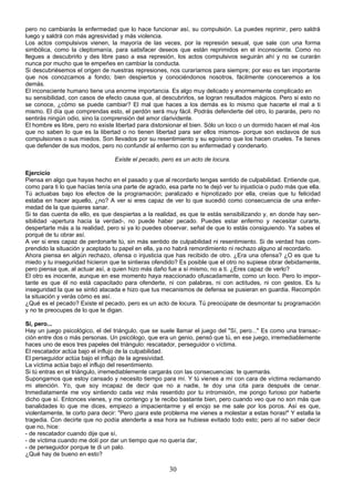 pero no cambiarás la enfermedad que lo hace funcionar así, su compulsión. La puedes reprimir, pero saldrá 
luego y saldrá con más agresividad y más violencia. 
Los actos compulsivos vienen, la mayoría de las veces, por la represión sexual, que sale con una forma 
simbólica, como la cleptomanía, para satisfacer deseos que están reprimidos en el inconsciente. Como no 
llegues a descubrirlo y des libre paso a esa represión, los actos compulsivos seguirán ahí y no se curarán 
nunca por mucho que te empeñes en cambiar la conducta. 
Si descubriésemos el origen de nuestras represiones, nos curaríamos para siempre; por eso es tan importante 
que nos conozcamos a fondo; bien despiertos y conociéndonos nosotros, fácilmente conoceremos a los 
demás. 
El inconsciente humano tiene una enorme importancia. Es algo muy delicado y enormemente complicado en 
su sensibilidad, con casos de efecto causa que, al descubrirlos, se logran resultados mágicos. Pero si esto no 
se conoce, ¿cómo se puede cambiar? El mal que haces a los demás es lo mismo que hacerte el mal a ti 
mismo. El día que comprendas esto, el perdón será muy fácil. Podrás defenderte del otro, lo pararás, pero no 
sentirás ningún odio, sino la comprensión del amor clarividente. 
El hombre es libre, pero no existe libertad para distorsionar el bien. Sólo un loco o un dormido hacen el mal -los 
que no saben lo que es la libertad o no tienen libertad para ser ellos mismos- porque son esclavos de sus 
compulsiones o sus miedos. Son llevados por su resentimiento y su egoísmo que los hacen crueles. Te tienes 
que defender de sus modos, pero no confundir al enfermo con su enfermedad y condenarlo. 
Existe el pecado, pero es un acto de locura. 
Ejercicio 
Piensa en algo que hayas hecho en el pasado y que al recordarlo tengas sentido de culpabilidad. Entiende que, 
como para ti lo que hacías tenía una parte de agrado, esa parte no te dejó ver tu injusticia o pudo más que ella. 
Tú actuabas bajo los efectos de la programación; paralizado e hipnotizado por ella, creías que tu felicidad 
estaba en hacer aquello, ¿no? A ver si eres capaz de ver lo que sucedió como consecuencia de una enfer-medad 
de la que quieres sanar. 
Si te das cuenta de ello, es que despiertas a la realidad, es que te estás sensibilizando y, en donde hay sen-sibilidad 
-apertura hacia la verdad-, no puede haber pecado. Puedes estar enfermo y necesitar curarte, 
despertarte más a la realidad, pero si ya lo puedes observar, señal de que lo estás consiguiendo. Ya sabes el 
porqué de tu obrar así. 
A ver si eres capaz de perdonarte tú, sin más sentido de culpabilidad ni resentimiento. Si de verdad has com-prendido 
la situación y aceptado tu papel en ella, ya no habrá remordimiento ni rechazo alguno al recordarlo. 
Ahora piensa en algún rechazo, ofensa o injusticia que has recibido de otro. ¿Era una ofensa? ¿O es que tu 
miedo y tu inseguridad hicieron que te sintieras ofendido? Es posible que el otro no supiese obrar debidamente, 
pero piensa que, al actuar así, a quien hizo más daño fue a sí mismo, no a ti. ¿Eres capaz de verlo? 
El otro es inocente, aunque en ese momento haya reaccionado ofuscadamente, como un loco. Pero lo impor-tante 
es que él no está capacitado para ofenderte, ni con palabras, ni con actitudes, ni con gestos. Es tu 
inseguridad la que se sintió atacada e hizo que tus mecanismos de defensa se pusieran en guardia. Recompón 
la situación y verás cómo es así. 
¿Qué es el pecado? Existe el pecado, pero es un acto de locura. Tú preocúpate de desmontar tu programación 
y no te preocupes de lo que te digan. 
Sí, pero... 
Hay un juego psicológico, el del triángulo, que se suele llamar el juego del "Sí, pero..." Es como una transac-ción 
entre dos o más personas. Un psicólogo, que era un genio, pensó que tú, en ese juego, irremediablemente 
haces uno de esos tres papeles del triángulo: rescatador, perseguidor o víctima. 
El rescatador actúa bajo el influjo de la culpabilidad. 
El perseguidor actúa bajo el influjo de la agresividad. 
La víctima actúa bajo el influjo del resentimiento. 
Si tú entras en el triángulo, irremediablemente cargarás con las consecuencias: te quemarás. 
Supongamos que estoy cansado y necesito tiempo para mí. Y tú vienes a mí con cara de víctima reclamando 
mi atención. Yo, que soy incapaz de decir que no a nadie, te doy una cita para después de cenar. 
Inmediatamente me voy sintiendo cada vez más resentido por tu intromisión, me pongo furioso por haberte 
dicho que sí. Entonces vienes, y me contengo y te recibo bastante bien, pero cuando veo que no son más que 
banalidades lo que me dices, empiezo a impacientarme y el enojo se me sale por los poros. Así es que, 
violentamente, te corto para decir: "Pero ¡para este problema me vienes a molestar a estas horas!" Y estalla la 
tragedia. Con decirte que no podía atenderte a esa hora se hubiese evitado todo esto; pero al no saber decir 
que no, hice: 
- de rescatador cuando dije que sí, 
- de víctima cuando me dolí por dar un tiempo que no quería dar, 
- de perseguidor porque te di un palo. 
¿Qué hay de bueno en esto? 
30 
 
