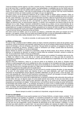 Todos los fanáticos querían agarrar a su Dios y hacerlo el único. También los católicos tomamos al pie de la le-tra 
lo del único Dios, y quisimos hacerlo nuestro. Las barbaridades y crueldades que se han hecho para de-fender 
que "sólo dentro de la fe católica está la salvación" y que el que no está bautizado se condena eterna-mente, 
no se suelen publicar. Todo esto se podrá develar en los siglos venideros. Aún hay mucho fanatismo 
que oculta los errores, por miedo a perder una imagen a la que nos agarramos. 
Lo mismo ocurre con los fanatismos históricos en los cuales también la religión estuvo presente. Colón no 
descubrió América, pues ella ya se había descubierto a sí misma. Era una tierra poblada que tenía una forma 
de vida, unas creencias y una cultura. Lo que se descubrió al arribar a ella fue la ignorancia de los europeos, 
que no sabían que existía. Allí no se respetó nada por parte de los descubridores. Se les cambiaron nombres y 
apellidos, creencias y una forma de vivir y de expresar su cultura. En nombre de una civilización y de una 
religión se destruyó todo, sin discriminación alguna y, a cambio, se le saquearon sus tesoros antes de que se 
enteraran de su valor. Ningún misionero comprendió la riqueza de su cultura, de sus conocimientos, de su 
filosofía y de su creencias. No podían reconocer otra cultura y otra fe diferentes, porque estaban adoctrinados y 
programados por su papel de salvadores. Estaban apoyados por la creencia de toda una Iglesia cuyo Papa se 
tomó toda la potestad del mundo para repartir aquellas tierras entre españoles y portugueses, para convertirlas. 
Y esto lo hizo por tomar las Escrituras al pie de la letra. 
Otro tanto ocurrió con Galileo, que en su reunión con obispos y cardenales sólo pedía que mirasen por el te-lescopio, 
y se negaron; porque mirar era dudar de la Palabra de Dios, ya que se interpretaba la Biblia como 
que era el Sol el que daba vueltas alrededor de la Tierra, y dudarlo suponía herejía. 
"La vida no conocida, no vale la pena vivirla." (Sócrates) 
La Biblia y el telescopio 
Por eso os digo: ¡Cuidado al leer la Biblia! Leerla con lógica, teniendo presente la cultura de las gentes que la 
escribieron, pues la iluminación que trasmiten nada tiene que ver con el contexto desde donde la escriben. Una 
cosa es el mensaje, y otra son el tiempo y las formas. Hay que leerla con apertura, sin apegarse a las formas, 
sabiendo comprender su esencia. También a Jesús lo rechazaron por hereje. Cuando leáis las Escrituras, 
tened en una mano la Biblia y en la otra el telescopio. 
Buscar siempre la verdad. La verdad es lo importante, venga de donde venga, de la ciencia, de Buda o de 
Mahoma, lo importante es descubrir la verdad en donde todas las verdades coinciden, porque la verdad es 
Una. No se puede tener miedo a mirar por el telescopio. 
Hay muchos santos que, sin conocer la Biblia, se han encontrado con la realidad. El verdadero texto es la vida. 
La Biblia nos refiere la vida, y por ello es un medio; pero también es un mito que trata de expresar lo 
inexplicable en palabras, en forma de historias, para que de ella saquemos el significado de la vida, que es el 
mensaje de Dios. 
Algunos mitos son históricos y otros no. La vida de Jonás no es histórica, la de Jesús sí. Nuestra mente 
humana no está preparada para ver la realidad de la vida y se queda en los conceptos que tratan de expresar 
el mensaje de esos mitos. La vida histórica de Jesús se ha convertido en un mito y hay que desmitificarla para 
recobrar la frescura de un mensaje que está vivo. Dejar fuera de la Biblia los fanatismos, los límites culturales, 
costumbres y prejuicios del pueblo judío de aquella época. 
Jesús, al celebrar la eucaristía, toma el pan y el vino que eran la comida corriente del pobre, lo más asequible 
en su país. En otros países tienen que importar el pan y vino para celebrarla, ¿por qué? Unos jesuitas 
misioneros se escandalizaban porque algunos orientales celebraban con pan de arroz y zumo de frutas, que 
era lo más asequible allí. ¿Qué es lo más importante, la esencia o la forma? ¿El mensaje o el modo? Distinguir 
lo esencial de lo adicional y no considerar los errores como verdades. 
Einstein llegó a probar con la teoría de la relatividad que no siempre la distancia más corta entre dos puntos es 
la línea recta, sino que, en algunos casos, la curva puede acercar esos puntos. Si ves una cosa clara y la ex-perimentas, 
necesitarás mucha valentía para demostrar algo que va en contra de las creencias generales 
aceptadas por la sociedad y la religión. Te llamarán loco. Los científicos tienen la ventaja de poder demostrarlo, 
los iluminados sólo pueden vivirlo. Y, sin embargo, las teorías no curan y la fe sí. Ambas pueden ser acertadas 
o equivocadas. Hay que quitarles los aditamentos culturales y fanáticos para probar la verdad. Lo importante es 
mirar, no el dedo, sino hacia donde señala para descubrir la verdad. En eso nos es de gran ayuda la Biblia, que 
nos revela los datos y las actitudes que nos acercan a la verdad. 
Buscar siempre la verdad. La verdad es lo importante, venga de donde venga. 
El amor es clarividente 
Le preguntaron a Beethoven lo que quería expresar con la Tercera Sinfonía, y el gran músico contestó: "Si yo 
pudiera expresar lo que significa con palabras, no necesitaría expresarlo con música." Sólo los sensibles son 
capaces de disfrutar de la belleza. Sólo los que tienen sentido del humor pueden comprender el aparente 
despropósito de la vida. Precisamente porque tenemos la palabra Dios y asociamos a esa palabra las ideas 
con las que nos han programado, somos incapaces de descubrirlo en la vida corriente y cotidiana, y en las 
personas que están pasando a nuestro lado. Los que aman la belleza son capaces de captar a Dios, porque 
aman la vida y a las personas. Sólo el amor es clarividente. Cuando ya no te haga falta agarrarte a las palabras 
32 
 