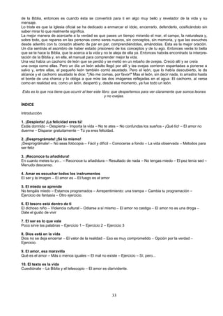 de la Biblia, entonces es cuando ésta se convertirá para ti en algo muy bello y revelador de la vida y su 
mensaje. 
Lo triste es que la Iglesia oficial se ha dedicado a enmarcar el ídolo, encerrarlo, defenderlo, cosificándolo sin 
saber mirar lo que realmente significa. 
La mejor manera de acercarte a la verdad es que pases un tiempo mirando el mar, el campo, la naturaleza y, 
sobre todo, que repares en las personas como seres nuevos, sin conceptos, sin memoria, y que las escuches 
desde adentro con tu corazón abierto de par en par, comprendiéndolas, amándolas. Ésta es la mejor oración. 
Un día sentirás el asombro de haber estado prisionero de los conceptos y de tu ego. Entonces verás lo bella 
que se te hace la Biblia, que te acerca a la vida y no te aleja de ella ya. Entonces habrás encontrado la interpre-tación 
de la Biblia y, en ella, el manual para comprender mejor la vida. 
Una vez había un cachorro de león que se perdió y se metió en un rebaño de ovejas. Creció allí y se creía 
una oveja como ellas. Pero un día un león adulto llegó por allí y las ovejas corrieron espantadas a ponerse a 
salvo y, entre ellas, el pequeño león también corrió asustado. Pero el león, que lo había descubierto, le da 
alcance y el cachorro asustado le dice: "¡No me comas, por favor!" Mas el león, sin decir nada, lo arrastra hasta 
el borde de una charca y lo obliga a que mire las dos imágenes reflejadas en el agua. El cachorro, al verse 
como en realidad era, como un león, despertó y, desde ese momento, ya fue todo un león. 
Esto es lo que nos tiene que ocurrir al leer este libro: que despertemos para ver claramente que somos leones 
y no ovejas. 
ÍNDICE 
Introducción 
1. ¡Despierta! ¡La felicidad eres tú! 
Estás dormido – Despierta – Importa la vida – No te ates – No confundas los sueños - ¡Qué lío! – El amor no 
duerme – Disparar gratuitamente – Tú ya eres felicidad. 
2. ¡Desprográmate! ¡Sé tú mismo! 
¡Desprográmate! – No seas fotocopia – Fácil y difícil – Conocerse a fondo – La vida observada – Métodos para 
ser feliz 
3. ¡Reconoce tu añadidura! 
En cuanto metes tu yo... – Reconoce tu añadidura – Resultado de nada – No tengas miedo – El pez tenía sed – 
Menudo descanso. 
4. Amar es escuchar todos los instrumentos 
El ser y la imagen – El amor es – El fuego es el amor 
5. El miedo se aprende 
No tengáis miedo – Estamos programados – Arrepentimiento: una trampa – Cambia tu programación – 
Ejercicio de fantasía – Otro ejercicio. 
6. El tesoro está dentro de ti 
El dichoso niño – Violencia cultural – Odiarse a sí mismo – El amor no castiga – El amor no es una droga – 
Date el gusto de vivir 
7. El ser es lo que vale 
Poco sirve las palabras – Ejercicio 1 – Ejercicio 2 – Ejercicio 3 
8. Dios está en la vida 
Dios no se deja encerrar – El valor de la realidad – Eso es muy comprometido – Opción por la verdad – 
Ejercicio. 
9. El amor, esa maravilla 
Qué es el amor – Más o menos iguales – El mal no existe – Ejercicio – Sí, pero... 
10. El texto es la vida 
Cuestiónate – La Biblia y el telescopio – El amor es clarividente. 
33 
