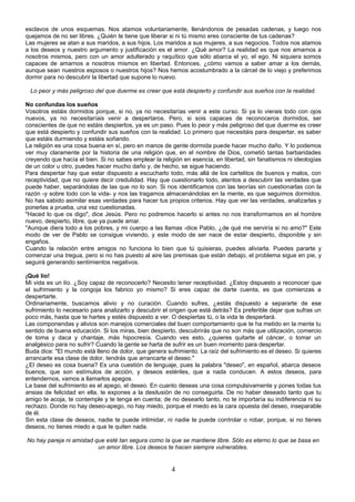 esclavos de unos esquemas. Nos atamos voluntariamente, llenándonos de pesadas cadenas, y luego nos 
quejamos de no ser libres. ¿Quién te tiene que liberar si ni tú mismo eres consciente de tus cadenas? 
Las mujeres se atan a sus maridos, a sus hijos. Los maridos a sus mujeres, a sus negocios. Todos nos atamos 
a los deseos y nuestro argumento y justificación es el amor. ¿Qué amor? La realidad es que nos amamos a 
nosotros mismos, pero con un amor adulterado y raquítico que sólo abarca el yo, el ego. Ni siquiera somos 
capaces de amarnos a nosotros mismos en libertad. Entonces, ¿cómo vamos a saber amar a los demás, 
aunque sean nuestros esposos o nuestros hijos? Nos hemos acostumbrado a la cárcel de lo viejo y preferimos 
dormir para no descubrir la libertad que supone lo nuevo. 
Lo peor y más peligroso del que duerme es creer que está despierto y confundir sus sueños con la realidad. 
No confundas los sueños 
Vosotros estáis dormidos porque, si no, ya no necesitarías venir a este curso. Si ya lo vierais todo con ojos 
nuevos, ya no necesitaríais venir a despertaros. Pero, si sois capaces de reconoceros dormidos, ser 
conscientes de que no estáis despiertos, ya es un paso. Pues lo peor y más peligroso del que duerme es creer 
que está despierto y confundir sus sueños con la realidad. Lo primero que necesitáis para despertar, es saber 
que estáis durmiendo y estáis soñando. 
La religión es una cosa buena en sí, pero en manos de gente dormida puede hacer mucho daño. Y lo podemos 
ver muy claramente por la historia de una religión que, en el nombre de Dios, cometió tantas barbaridades 
creyendo que hacía el bien. Si no sabes emplear la religión en esencia, en libertad, sin fanatismos ni ideologías 
de un color u otro, puedes hacer mucho daño y, de hecho, se sigue haciendo. 
Para despertar hay que estar dispuesto a escucharlo todo, más allá de los cartelitos de buenos y malos, con 
receptividad, que no quiere decir credulidad. Hay que cuestionarlo todo, atentos a descubrir las verdades que 
puede haber, separándolas de las que no lo son. Si nos identificamos con las teorías sin cuestionarlas con la 
razón -y sobre todo con la vida- y nos las tragamos almacenándolas en la mente, es que seguimos dormidos. 
No has sabido asimilar esas verdades para hacer tus propios criterios. Hay que ver las verdades, analizarlas y 
ponerlas a prueba, una vez cuestionadas. 
"Haced lo que os digo", dice Jesús. Pero no podremos hacerlo si antes no nos transformamos en el hombre 
nuevo, despierto, libre, que ya puede amar. 
"Aunque diera todo a los pobres, y mi cuerpo a las llamas -dice Pablo, ¿de qué me serviría si no amo?" Este 
modo de ver de Pablo se consigue viviendo, y este modo de ser nace de estar despierto, disponible y sin 
engaños. 
Cuando la relación entre amigos no funciona lo bien que tú quisieras, puedes aliviarla. Puedes pararte y 
comenzar una tregua, pero si no has puesto al aire las premisas que están debajo, el problema sigue en pie, y 
seguirá generando sentimientos negativos. 
¡Qué lío! 
Mi vida es un lío. ¿Soy capaz de reconocerlo? Necesito tener receptividad. ¿Estoy dispuesto a reconocer que 
el sufrimiento y la congoja los fabrico yo mismo? Si eres capaz de darte cuenta, es que comienzas a 
despertarte. 
Ordinariamente, buscamos alivio y no curación. Cuando sufres, ¿estás dispuesto a separarte de ese 
sufrimiento lo necesario para analizarlo y descubrir el origen que está detrás? Es preferible dejar que sufras un 
poco más, hasta que te hartes y estés dispuesto a ver. O despiertas tú, o la vida te despertará. 
Las componendas y alivios son manejos comerciales del buen comportamiento que te ha metido en la mente tu 
sentido de buena educación. Si los miras, bien despierto, descubrirás que no son más que utilización, comercio 
de toma y daca y chantaje, más hipocresía. Cuando ves esto, ¿quieres quitarte el cáncer, o tomar un 
analgésico para no sufrir? Cuando la gente se harta de sufrir es un buen momento para despertar. 
Buda dice: "El mundo está lleno de dolor, que genera sufrimiento. La raíz del sufrimiento es el deseo. Si quieres 
arrancarte esa clase de dolor, tendrás que arrancarte el deseo." 
¿El deseo es cosa buena? Es una cuestión de lenguaje, pues la palabra "deseo", en español, abarca deseos 
buenos, que son estímulos de acción, y deseos estériles, que a nada conducen. A estos deseos, para 
entendernos, vamos a llamarlos apegos. 
La base del sufrimiento es el apego, el deseo. En cuanto deseas una cosa compulsivamente y pones todas tus 
ansias de felicidad en ella, te expones a la desilusión de no conseguirla. De no haber deseado tanto que tu 
amigo te acoja, te contemple y te tenga en cuenta; de no desearlo tanto, no te importaría su indiferencia ni su 
rechazo. Donde no hay deseo-apego, no hay miedo, porque el miedo es la cara opuesta del deseo, inseparable 
de él. 
Sin esta clase de deseos, nadie te puede intimidar, ni nadie te puede controlar o robar, porque, si no tienes 
deseos, no tienes miedo a que te quiten nada. 
No hay pareja ni amistad que esté tan segura como la que se mantiene libre. Sólo es eterno lo que se basa en 
un amor libre. Los deseos te hacen siempre vulnerables. 
4 
 