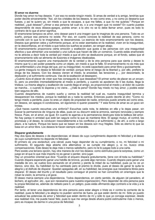 El amor no duerme 
Donde hay amor no hay deseos. Y por eso no existe ningún miedo. Si amas de verdad a tu amigo, tendrías que 
poder decirle sinceramente: "Así, sin los cristales de los deseos, te veo como eres, y no como yo desearía que 
fueses, y así te quiero ya, sin miedo a que te escapes, a que me faltes, a que no me quieras." Porque en 
realidad, ¿qué deseas? ¿Amar a esa persona tal cual es, o a una imagen que no existe? En cuanto puedas 
desprenderte de esos deseos-apegos, podrás amar; a lo otro no se lo debe llamar amor, pues es todo lo 
contrario de lo que el amor significa. 
El enamorarse tampoco es amor, sino desear para ti una imagen que te imaginas de una persona. Todo es un 
sueño, porque esa persona no existe. Por eso, en cuanto conoces la realidad de esa persona, como no 
coincide con lo que tú te imaginabas, te desenamoras. La esencia de todo enamoramiento son los deseos. 
Deseos que generan celos y sufrimiento porque, al no estar asentados en la realidad, viven en la inseguridad, 
en la desconfianza, en el miedo a que todos los sueños se acaben, se vengan abajo. 
El enamoramiento proporciona cierta emoción y exaltación que gusta a las personas con una inseguridad 
afectiva y que alimentan una sociedad y una cultura que hacen de ello un comercio. Cuando estás enamorado 
no te atreves a decir toda la verdad por miedo a que el otro se desilusione porque, en el fondo, sabes que el 
enamoramiento sólo se alimenta de ilusiones e imágenes idealizadas. 
El enamoramiento supone una manipulación de la verdad y de la otra persona para que sienta y desee lo 
mismo que tú y así poder poseerla como un objeto, sin miedo a que te falle. El enamoramiento no es más que 
una enfermedad y una droga del que, por su inseguridad, no está capacitado para amar libre y gozosamente. 
La gente insegura no desea la felicidad de verdad; porque teme el riesgo de la libertad y, por ello, prefiere la 
droga de los deseos. Con los deseos vienen el miedo, la ansiedad, las tensiones y..., por descontado, la 
desilusión y el sufrimiento continuos. Vas de la exaltación al desespero. 
¿Cuánto dura el placer de creer que has conseguido lo que deseabas? El primer sorbo de placer es un encan-to, 
pero va prendido irremediablemente al miedo a perderlo, y cuando se apoderan de ti las dudas, llega la 
tristeza. La misma alegría y exaltación de cuando llega el amigo, es proporcional al miedo y al dolor de cuando 
se marcha... o cuando lo esperas y no viene... ¿Vale la pena? Donde hay miedo no hay amor, y podéis estar 
bien seguros de ello. 
Cuando despertamos de nuestro sueño y vemos la realidad tal cual es, nuestra inseguridad termina y 
desaparecen los miedos, porque la realidad es y nada la cambia. Entonces puedo decirle al otro: "Como no 
tengo miedo a perderte, pues no eres un objeto de propiedad de nadie, entonces puedo amarte así como eres, 
sin deseos, sin apegos ni condiciones, sin egoísmos ni querer poseerte." Y esta forma de amar es un gozo sin 
límites. 
¿Qué haces cuando escuchas una sinfonía? Escuchas cada nota, te deleitas en ella y la dejas pasar, sin 
buscar la permanencia de ninguna de ellas, pues en su discurrir está la armonía, siempre renovada y siempre 
fresca. Pues, en el amor, es igual. En cuanto te agarras a la permanencia destruyes toda la belleza del amor. 
No hay pareja ni amistad que esté tan segura como la que se mantiene libre. El apego mutuo, el control, las 
promesas y el deseo, te conducen inexorablemente a los conflictos y al sufrimiento y, de ahí, a corto o largo 
plazo, a la ruptura. Porque los lazos que se basan en los deseos son muy frágiles. Sólo es eterno lo que se 
basa en un amor libre. Los deseos te hacen siempre vulnerable. 
Disparar gratuitamente 
Hay dos tipos de deseos o de dependencias: el deseo de cuyo cumplimiento depende mi felicidad y el deseo 
de cuyo cumplimiento no depende mi felicidad. 
El primero es una esclavitud, una cárcel, pues hago depender de su cumplimiento, o no, mi felicidad o mi 
sufrimiento. El segundo deja abierta otra alternativa: si se cumple me alegro y, si no, busco otras 
compensaciones. Este deseo te deja más o menos satisfecho, pero no te lo juegas todo a una carta. 
Pero existe una tercera opción, hay otra manera de vivir los deseos: como estímulos para la sorpresa, como un 
juego en el que lo que más importa no es ganar o perder, sino jugar. 
Hay un proverbio oriental que dice: "Cuando el arquero dispara gratuitamente, tiene con él toda su habilidad." 
Cuando dispara esperando ganar una hebilla de bronce, ya está algo nervioso. Cuando dispara para ganar una 
medalla de oro, se vuelve loco pensando en el premio y pierde la mitad de su habilidad, pues ya no ve un 
blanco, sino dos. Su habilidad no ha cambiado pero el premio lo divide, pues el deseo de ganar le quita la 
alegría y el disfrute de disparar. Quedan apegadas allí, en su habilidad, las energías que necesitaría libres para 
disparar. El deseo del triunfo y el resultado para conseguir el premio se han convertido en enemigos que le 
roban la visión, la armonía y el goce. 
El deseo marca siempre una dependencia. Todos dependemos, en cierto sentido, de alguien (el panadero, el 
lechero, el agricultor, etc., que son necesarios para nuestra organización). Pero depender de otra persona para 
tu propia felicidad es, además de nefasto para ti, un peligro, pues estás afirmando algo contrario a la vida y a la 
realidad. 
Por tanto, el tener una dependencia de otra persona para estar alegre o triste es ir contra la corriente de la 
realidad, pues la felicidad y la alegría no pueden venirme de fuera, ya que están dentro de mí. Sólo yo puedo 
actualizar las potencias de amor y felicidad que están dentro de mí y sólo lo que yo consiga expresar, desde 
esa realidad mía, me puede hacer feliz, pues lo que me venga desde afuera podrá estimularme más o menos, 
pero es incapaz de darme ni una pizca de felicidad. 
5 
 