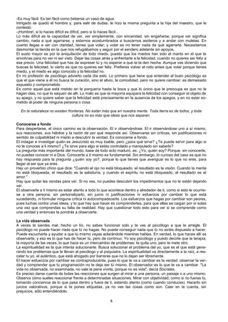 -Es muy fácil. Es tan fácil como beberse un vaso de agua. 
Intrigado se quedó el hombre y, para salir de dudas, le hizo la misma pregunta a la hija del maestro, que le 
contestó: 
-¡Hombre!, si lo haces difícil es difícil, pero si lo haces fácil... 
Lo más difícil es la capacidad de ver, ver simplemente, con sinceridad, sin engañarse, porque ver significa 
cambio, nada a qué agarrarse, y estamos acostumbrados a buscarnos asideros y a andar con muletas. En 
cuanto llegas a ver con claridad, tienes que volar; y volar es no tener nada de qué agarrarte. Necesitamos 
desmontar la tienda en la que nos refugiábamos y seguir por el sendero adelante sin apoyos. 
El susto mayor es por la aniquilación de todo miedo, puesto que los miedos han sido el manto en el que te 
envolvías para no ver ni ser visto. Dejar las cosas atrás y enfrentarte a la felicidad, cuando no quieres ser feliz a 
ese precio. Una felicidad que has de expresar tú y no esperar a que te la den hecha. Aunque vas diciendo que 
buscas la felicidad, lo cierto es que no quieres ser feliz. Prefieres volver al nido antes que volar porque tienes 
miedo, y el miedo es algo conocido y la felicidad no. 
En mi profesión de psicólogo advierto cada día esto. Lo primero que tiene que entender el buen psicólogo es 
que el que viene a él no busca la curación, sino el alivio, la comodidad, pero no quiere cambiar; es demasiado 
expuesto y comprometido. 
Es como aquel que está metido en la porquería hasta la boca y que lo único que le preocupa es que no le 
hagan olas, no que lo saquen de allí. Lo malo es que la mayoría equipara la felicidad con conseguir el objeto de 
su apego, y no quiere saber que la felicidad está precisamente en la ausencia de los apegos, y en no estar so-metido 
al poder de ninguna persona o cosa. 
En la naturaleza no existen fronteras. No están más que en nuestra mente. Toda tierra es de todos, y toda 
cultura no es más que ideas que nos separan. 
Conocerse a fondo 
Para despertarse, el único camino es la observación. El ir observándose. El ir observándose uno a sí mismo, 
sus reacciones, sus hábitos y la razón de por qué responde así. Observarse sin críticas, sin justificaciones ni 
sentido de culpabilidad ni miedo a descubrir la verdad. Es conocerse a fondo. 
El indagar e investigar quién es Jesucristo es muy loable, pero ¿para qué sirve? ¿Te puede servir para algo si 
no te conoces a ti mismo? ¿Te sirve para algo si estás controlado y manipulado sin saberlo? 
La pregunta más importante del mundo, base de todo acto maduro, es: ¿Yo, quién soy? Porque, sin conocerte, 
no puedes conocer ni a Dios. Conocerte a ti mismo es fundamental. Sin embargo, lo curioso del caso es que no 
hay respuesta para la pregunta ¿quién soy yo?, porque lo que tienes que averiguar es lo que no eres, para 
llegar al ser que ya eres. 
Hay un proverbio chino que dice: "Cuando el ojo no está bloqueado, el resultado es la visión. Cuando la mente 
no está bloqueada, el resultado es la sabiduría, y cuando el espíritu no está bloqueado, el resultado es el 
amor." 
Hay que quitar las vendas para ver. Si no ves, no puedes descubrir los impedimentos que no te están dejando 
ver. 
El observarte a ti mismo es estar atento a todo lo que acontece dentro y alrededor de ti, como si esto le ocurrie-se 
a otra persona, sin personalizarlo, sin juicio ni justificaciones ni esfuerzos por cambiar lo que está 
sucediendo, ni formular ninguna crítica ni autocompadecerte. Los esfuerzos que hagas por cambiar son peores, 
pues luchas contra unas ideas, y lo que hay que hacer es comprenderlas, para que ellas se caigan por sí solas 
una vez que comprendas su falta de realidad. Hay que cuestionar todo esto para ver si se comprende como 
una verdad y entonces te pondrás a observarte. 
La vida observada 
A veces te sientes mal, hecho un lío, no sabes funcionar solo y te vas al psicólogo a que te arregle. El 
psicólogo no puede hacer nada que tú no hagas. No puede conseguir nada que tú no estés dispuesto a hacer. 
Puede escucharte y ayudar a que tú mismo vayas aclarándote mientras hablas. En verdad, lo que haces allí es 
observarte, y eso es lo que has de hacer tú, pero de continuo. Yo soy psicólogo y puedo decirte que la terapia, 
la mayoría de las veces, lo que hace es un intercambio de problemas: te quita uno, pero te mete otro. 
La espiritualidad es la que intenta solucionarte. Busca solucionar el problema del yo, que es el que está gene-rando 
los problemas que te llevan al psicólogo y al psiquiatra. La espiritualidad va directamente a la raíz, a res-catar 
tu yo, el auténtico, que está ahogado por barreras que no lo dejan ser libremente. 
El hacer esfuerzos por cambiar es contraproducente, pues lo que te va a cambiar es la verdad: observar la ver-dad 
y comprender que tu programación no te deja ser tú mismo. El observador es lo que te va a cambiar. "La 
vida no observada, no examinada, no vale la pena vivirla, porque no es vida", decía Sócrates. 
Es preciso darse cuenta de todas las reacciones que surgen al mirar a una persona, un paisaje o a uno mismo. 
Observa cómo sueles reaccionar frente a determinadas situaciones. Mirar con objetividad, como si no fueras tú, 
tomando conciencia de lo que pasa dentro y fuera de ti, estando atento (como cuando conduces). Hacerlo sin 
juicios valorativos, porque si te pones etiquetas, ya no ves las cosas como son. Caer en la cuenta, sin 
prejuicios, sólo entendiéndolo. 
8 
 
