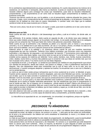 Si no cambiamos espontáneamente es porque ponemos resistencia. En cuanto descubramos los motivos de la 
resistencia, sin reprimirla ni rechazarla, ella misma se disolverá. Cuando en nosotros hay sensibilidad, no se 
necesita violencia alguna para conseguir las cosas que necesitamos, pues todo se resuelve entendiendo, 
comprendiendo; y nos sorprendemos al ver cómo todo se resuelve según comprendemos la realidad y no 
luchemos contra ella. 
Tenemos que darnos cuenta de que, con la palabra, o con el pensamiento, solemos etiquetar las cosas y las 
personas, y luego, como consecuencia de ello, vivimos el personaje de la etiqueta, y no la persona. Ponerse en 
contacto con la realidad es mirar ésta sin querer interpretarla, ni cambiar nada, sino dejar que la realidad 
cambie el orden de las cosas luciendo por sí misma. 
Para ser como Jesús, has de ser tú mismo, sin copiar a nadie, pues todo lo auténtico es lo real, como real era 
Jesús. 
Métodos para ser feliz 
Darte cuenta del dolor, de la aflicción o del desasosiego que sufres y cuál es el motivo; de dónde sale, en 
verdad, 
ese sufrimiento. Si te sientes molesto, darte cuenta en seguida de ello, y de dónde nace este malestar. (Si 
dices que estás molesto porque alguien se ha portado mal contigo, no se puede entender que tú te castigues 
porque otro se comporta mal. Tiene que haber otro motivo más personal y escondido. Obsérvalo.) 
Darte cuenta de que el sufrimiento o las molestias se deben a tu reacción ante un hecho o una situación 
concreta y no a la realidad de lo que está ocurriendo. (Si vas a ir al campo y llueve, el enfado no está en la 
lluvia -que es la realidad-, sino en tu reacción porque se han contrariado tus planes.) 
Solemos echar la culpa a la realidad y no queremos darnos cuenta de que son nuestras reacciones 
programadas las que nos contrarían. Tenemos unos hábitos inculcados, que funcionan como una maquinita 
automática: a tal pregunta, tal respuesta; a tal contrariedad, tal reacción. Y funcionamos como autómatas. La 
cultura nos inculca unas leyes rígidas, cuya única razón es que así se ha hecho siempre. Y con esta razón tan 
endeble somos capaces de matarnos por defender: honor, patria, bandera, raza, familia, buenas costumbres, 
orden, ideales, buena fama y muchas más palabras que no encierran más que ideas sin sentido real, que nos 
han inculcado como cultura. Y lo mismo ocurre con las ideas religiosas. 
Lo importante es el ser, y no el figurar. La verdad es que estamos tan metidos en esa programación que actuar 
con claridad de percepción, desde esa cultura, casi parece un milagro, y más si pretendemos reaccionar sin 
disgusto. Hay que despertarse antes para comprender que lo que te hace sufrir no es la vida, sino tus 
alucinaciones, y cuando consigues despertar y apartas los sueños, te encuentras cara a cara con tu libertad y 
con la verdad gozosa. 
Lo cierto es que el dolor existe porque rechazamos que lo único sustancial es el amor, la felicidad, el gozo. 
Cuando somos capaces de encontrar el camino despejado, para ese amor-felicidad que somos, nos topamos 
con el dolor, que no es nada concreto ni sustancial por sí mismo, sino la ausencia de la percepción del amor-felicidad. 
Como la oscuridad, que no existe, sino que es consecuencia de la menor percepción de la luz. 
La vida es, en sí, un puro gozo y tú eres amor-felicidad como sustancia y potencial para desarrollar. Sólo los 
obstáculos de la mente te impiden disfrutarla plenamente. Son las resistencias que pone tu programación lo 
que te impide ser feliz. De no tropezar con tu resistencia, ¿dónde estaría el dolor? Habría una armonía en ti, 
igual a la que existe en la naturaleza. Más aun, pues tú eres rey de esa naturaleza y dotado de una sensibilidad 
para captar la bondad, la felicidad y la belleza, que te hace creativo y capaz ya, no sólo de ser feliz, sino de dar 
amor-felicidad a manos llenas. 
Con sólo observar todo esto ya estás dando un paso para tu despertar. Todo depende de tu reacción, y ésta 
depende de tu programación; y si eres capaz de observar esto y comprenderlo, ya tendrás bastante. 
Lo más difícil es la capacidad de ver, ver simplemente, con sinceridad, sin engañarse, porque ver significa 
cambio. 
3 
¡RECONOCE TU AÑADIDURA! 
Toda programación y todo condicionamiento te llevan a ser un robot. Los hábitos sirven para cosas prácticas 
(capacidad de andar, de hablar un idioma, de conducir un coche... ), pero para ver las cosas con profundidad, 
en el amor y la comunicación, los hábitos son como anestesiar la creatividad, lo nuevo, y no desear vivir el 
riesgo del presente. 
Lo malo es que hasta la espiritualidad ha sido objeto de programación, de desfiguración, pues la espiritualidad 
es como la realidad;.pero todo lo valioso es susceptible de distintas interpretaciones y manipulaciones. 
Cada persona tiene una forma de reaccionar y de interpretar. Yo conozco a un sacerdote que está deseando 
tener un cáncer para morir sufriendo... Otros, la mayoría, se llevarían un gran disgusto al saber que tienen 
cáncer. Tanto una actitud como la otra no dejan de ser producto de una programación religiosa o cultural. 
9 
 