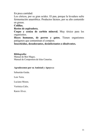 11
En poca cantidad:
Los cítricos, por su gran acidez. El pan, porque la levadura sufre
fermentación anaeróbica. Productos lácteos, por su alto contenido
en grasas.
Colillas.
Restos de aspiradora.
Coque y ceniza de carbón mineral. Muy tóxico para los
organismos.
Heces humanas, de perros y gatos. Tienen organismos
patógenos que contaminan el compost.
Insecticidas, desodorantes, desinfectantes o disolventes.
Bibliografía:
Manual de Ben Magec.
Manual de Compostera de Islas Canarias.
Agradecemos por su Amistad y Apoyo a:
Sebastián Guida.
Luis Terra.
Luciano Moura.
Verónica Calix.
Karen Álvez.
 