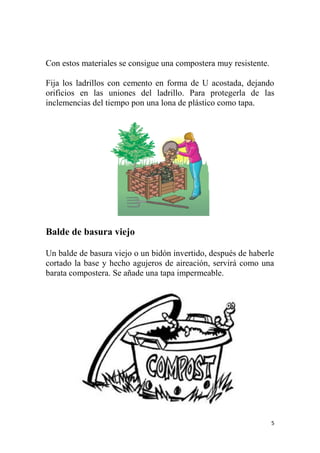 5
Con estos materiales se consigue una compostera muy resistente.
Fija los ladrillos con cemento en forma de U acostada, dejando
orificios en las uniones del ladrillo. Para protegerla de las
inclemencias del tiempo pon una lona de plástico como tapa.
Balde de basura viejo
Un balde de basura viejo o un bidón invertido, después de haberle
cortado la base y hecho agujeros de aireación, servirá como una
barata compostera. Se añade una tapa impermeable.
 