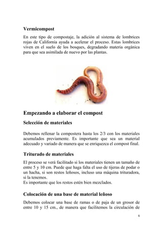 6
Vermicompost
En este tipo de compostaje, la adición al sistema de lombrices
rojas de California ayuda a acelerar el proceso. Estas lombrices
viven en el suelo de los bosques, degradando materia orgánica
para que sea asimilada de nuevo por las plantas.
Empezando a elaborar el compost
Selección de materiales
Debemos rellenar la compostera hasta los 2/3 con los materiales
acumulados previamente. Es importante que sea un material
adecuado y variado de manera que se enriquezca el compost final.
Triturado de materiales
El proceso se verá facilitado si los materiales tienen un tamaño de
entre 5 y 10 cm. Puede que haga falta el uso de tijeras de podar o
un hacha, si son restos leñosos, incluso una máquina trituradora,
si la tenemos.
Es importante que los restos estén bien mezclados.
Colocación de una base de material leñoso
Debemos colocar una base de ramas o de paja de un grosor de
entre 10 y 15 cm., de manera que facilitemos la circulación de
 
