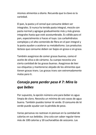mismos alimentos a diario. Recuerda que la clave es la
variedad.
El pan, la pasta y el cereal que consume deben ser
integrales. Si nunca ha tenido pasta integral, mezcle con
pasta normal y agregue gradualmente más y más granos
integrales hasta que esté acostumbrado. Es válido para el
pan, especialmente si haces el tuyo. Los carbohidratos
complejos y el alto contenido de fibra en el pan integral y
la pasta ayudan a acelerar su metabolismo. Los productos
lácteos que consume deben ser bajos en grasa o sin grasa.
También asegúrese de comer grasas buenas, como el
aceite de oliva o de cártamo. Su cuerpo necesita una
cierta cantidad de las grasas buenas. Asegúrese de leer
sus etiquetas y mantenerse alejado de los alimentos que
tienen grasas trans. Las grasas trans son extremadamente
malas para ti.
Consejo para perder peso # 7: Mira lo
que bebes
Por supuesto, la opción número uno para beber es agua
limpia de cloro. Necesita un mínimo de seis vasos de agua
buena. También puedes tomar té verde. El consumo de té
verde puede ayudar con la pérdida de peso.
Varias personas no rastrean ni piensan en la cantidad de
calorías en sus bebidas. Una cola con sabor regular tiene
más de 100 calorías y 10 cucharaditas de azúcares. Las
 