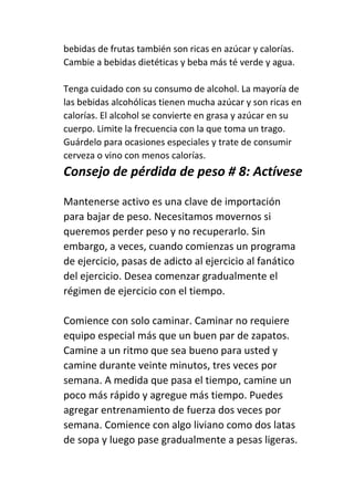 bebidas de frutas también son ricas en azúcar y calorías.
Cambie a bebidas dietéticas y beba más té verde y agua.
Tenga cuidado con su consumo de alcohol. La mayoría de
las bebidas alcohólicas tienen mucha azúcar y son ricas en
calorías. El alcohol se convierte en grasa y azúcar en su
cuerpo. Limite la frecuencia con la que toma un trago.
Guárdelo para ocasiones especiales y trate de consumir
cerveza o vino con menos calorías.
Consejo de pérdida de peso # 8: Actívese
Mantenerse activo es una clave de importación
para bajar de peso. Necesitamos movernos si
queremos perder peso y no recuperarlo. Sin
embargo, a veces, cuando comienzas un programa
de ejercicio, pasas de adicto al ejercicio al fanático
del ejercicio. Desea comenzar gradualmente el
régimen de ejercicio con el tiempo.
Comience con solo caminar. Caminar no requiere
equipo especial más que un buen par de zapatos.
Camine a un ritmo que sea bueno para usted y
camine durante veinte minutos, tres veces por
semana. A medida que pasa el tiempo, camine un
poco más rápido y agregue más tiempo. Puedes
agregar entrenamiento de fuerza dos veces por
semana. Comience con algo liviano como dos latas
de sopa y luego pase gradualmente a pesas ligeras.
 