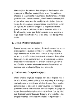 Mantenga un documento de sus ingestas de alimentos y las
cosas que le dificultan su pérdida de peso. Este registro es
eficaz en el seguimiento de su ingesta de alimentos, actividad
y estilo de vida. De esta manera, usted tendrá un mejor plan
e idea sobre cómo abordar su objetivo de pérdida de peso
mejor. Sin embargo, no sea demasiado consciente en tomar
un registro. No es bueno exagerar la responsabilidad de
grabación o de lo contrario perderás diversión en tu vida.
Simplemente guarde algo de información en su memoria a
largo plazo y transfiérala más tarde en su libro de registro o
diario.
4. Deja de Comer en Exceso.
Conoce las razones y los factores detrás de por qué comes en
exceso para que puedas controlar y, en última instancia,
dejar de comer en exceso. Si las razones principales son el
estrés y la presión, entonces encuentra maneras de canalizar
tu energía mejor. La mayoría de los problemas de comer en
exceso se deben al estrés y la presión en el trabajo o en la
vida familiar. Aprende a conocer la causa de tu comida en
exceso y pide ayuda psicológica si es necesario.
5. Unirse a un Grupo de Apoyo.
Crea o únete a un grupo de apoyo para bajar de peso para ti.
De esta manera, tienes gente que te respalde y te mantenga
motivado para tu objetivo de pérdida de peso. Estas son las
personas que te patearán el trasero cuando sea necesario
para mantenerte en tu meta de pérdida de peso. Su grupo de
apoyo debe ser heterogéneo en la naturaleza. Esto significa
que debes componer tu grupo de apoyo proveniente de tus
amigos cercanos, familiares inmediatos, compañeros de
 
