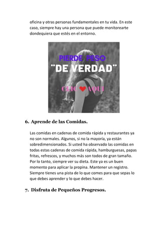 oficina y otras personas fundamentales en tu vida. En este
caso, siempre hay una persona que puede monitorearte
dondequiera que estés en el entorno.
6. Aprende de las Comidas.
Las comidas en cadenas de comida rápida y restaurantes ya
no son normales. Algunos, si no la mayoría, ya están
sobredimensionados. Si usted ha observado las comidas en
todas estas cadenas de comida rápida, hamburguesas, papas
fritas, refrescos, y muchos más son todos de gran tamaño.
Por lo tanto, siempre ver su dieta. Este ya es un buen
momento para aplicar la propina. Mantener un registro.
Siempre tienes una pista de lo que comes para que sepas lo
que debes aprender y lo que debes hacer.
7. Disfruta de Pequeños Progresos.
 