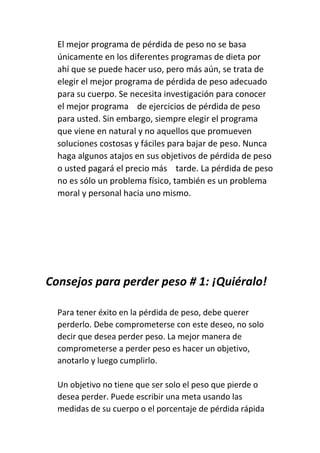 El mejor programa de pérdida de peso no se basa
únicamente en los diferentes programas de dieta por
ahí que se puede hacer uso, pero más aún, se trata de
elegir el mejor programa de pérdida de peso adecuado
para su cuerpo. Se necesita investigación para conocer
el mejor programa de ejercicios de pérdida de peso
para usted. Sin embargo, siempre elegir el programa
que viene en natural y no aquellos que promueven
soluciones costosas y fáciles para bajar de peso. Nunca
haga algunos atajos en sus objetivos de pérdida de peso
o usted pagará el precio más tarde. La pérdida de peso
no es sólo un problema físico, también es un problema
moral y personal hacia uno mismo.
Consejos para perder peso # 1: ¡Quiéralo!
Para tener éxito en la pérdida de peso, debe querer
perderlo. Debe comprometerse con este deseo, no solo
decir que desea perder peso. La mejor manera de
comprometerse a perder peso es hacer un objetivo,
anotarlo y luego cumplirlo.
Un objetivo no tiene que ser solo el peso que pierde o
desea perder. Puede escribir una meta usando las
medidas de su cuerpo o el porcentaje de pérdida rápida
 