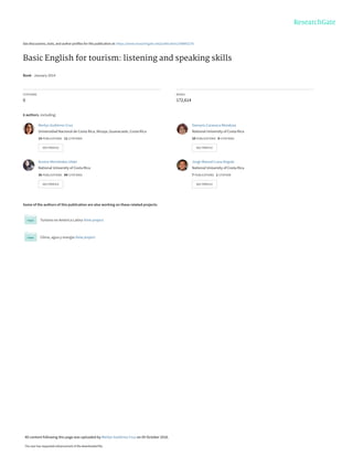 See discussions, stats, and author profiles for this publication at: https://www.researchgate.net/publication/308892276
Basic English for tourism: listening and speaking skills
Book · January 2014
CITATIONS
0
READS
172,614
6 authors, including:
Some of the authors of this publication are also working on these related projects:
Turismo en América Latina View project
Clima, agua y energía View project
Merlyn Gutiérrez Cruz
Universidad Nacional de Costa Rica, Nicoya, Guanacaste, Costa Rica
14 PUBLICATIONS 11 CITATIONS
SEE PROFILE
Damaris Caravaca Mendoza
National University of Costa Rica
10 PUBLICATIONS 0 CITATIONS
SEE PROFILE
Aurora Hernández-Ulate
National University of Costa Rica
36 PUBLICATIONS 84 CITATIONS
SEE PROFILE
Jorge Manuel Luna Angulo
National University of Costa Rica
7 PUBLICATIONS 1 CITATION
SEE PROFILE
All content following this page was uploaded by Merlyn Gutiérrez Cruz on 05 October 2016.
The user has requested enhancement of the downloaded file.
 