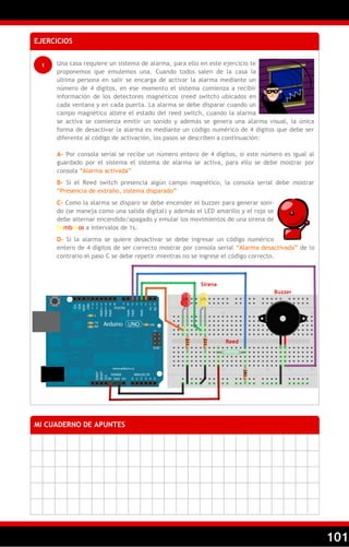 101
EJERCICIOS
1 Una casa requiere un sistema de alarma, para ello en este ejercicio te
proponemos que emulemos una. Cuando todos salen de la casa la
última persona en salir se encarga de activar la alarma mediante un
número de 4 dígitos, en ese momento el sistema comienza a recibir
información de los detectores magnéticos (reed switch) ubicados en
cada ventana y en cada puerta. La alarma se debe disparar cuando un
campo magnético altere el estado del reed switch, cuando la alarma
se activa se comienza emitir un sonido y además se genera una alarma visual, la única
forma de desactivar la alarma es mediante un código numérico de 4 dígitos que debe ser
diferente al código de activación, los pasos se describen a continuación:
A– Por consola serial se recibe un número entero de 4 dígitos, si este número es igual al
guardado por el sistema el sistema de alarma se activa, para ello se debe mostrar por
consola ―Alarma activada‖
B– Si el Reed switch presencia algún campo magnético, la consola serial debe mostrar
―Presencia de extraño, sistema disparado‖
C– Como la alarma se disparo se debe encender el buzzer para generar soni-
do (se maneja como una salida digital) y además el LED amarillo y el rojo se
debe alternar encendido/apagado y emular los movimientos de una sirena de
bomberos a intervalos de 1s.
D– Si la alarma se quiere desactivar se debe ingresar un código numérico
entero de 4 dígitos de ser correcto mostrar por consola serial ―Alarma desactivada‖ de lo
contrario el paso C se debe repetir mientras no se ingrese el código correcto.
MI CUADERNO DE APUNTES
Buzzer
Reed
Sirena
 