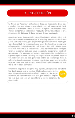 11
1. INTRODUCCIÓN
La Tienda de Robótica y el Equipo de Cosas de Mecatrónica traen este
magnífico libro que aborda el aprendizaje sobre el concepto DIY (Do it
yourself) o en español ―Hazlo tú mismo‖. Luego de una cuidadosa selec-
ción de componentes electrónicos y apoyados en la placa Arduino se crea
el producto Kit Básico de Arduino apoyado de esta bonita guía.
Abordamos temas fundamentales como el hardware y software libre, revi-
sando de manera cuidadosa el proyecto Arduino y apoyándonos en el estu-
pendo Software Fritzing para lograr montajes muy llamativos y semejan-
tes a la realidad. No es necesario que sepas de electrónica y programa-
ción porque con los siguientes dos capítulos abordamos los conceptos des-
de lo más básico hasta lo fundamental. Luego de conocer estos conceptos
tenemos un capítulo dedicado a que conozcas los componentes electróni-
cos como un LED, un motor, un buzzer y muchos más. Hemos diseñado un
capítulo especial sobre Arduino y Fritzing los cuales no puedes dejar de
ver. Este Kit Básico es ideal para todo ámbito de aprendizaje desde el
colegio hasta universidades y si eres un entusiasta o un gomoso no puedes
dejar de tener esta joya en casa, un capítulo completo se dedica a mos-
trar el kit de abajo a arriba :).
Finalmente llegamos a una parte muy especial, al capitulo de los tutoria-
les, donde paso a paso se explican 14 ejemplos, durante el reco-
rrido de aprendizaje te encontrarás con preguntas, tips y ejer-
cicios que por supuesto al final de esta guía tienen las respues-
tas para que seas todo un autodidacta y puedas comprobar tu
aprendizaje.
DIY
 