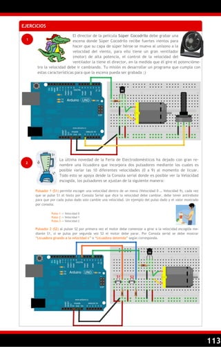 113
EJERCICIOS
1
El director de la película Súper Cocodrilo debe grabar una
escena donde Súper Cocodrilo recibe fuertes vientos para
hacer que su capa de súper héroe se mueva al unísono a la
velocidad del viento, para ello tiene un gran ventilador
(motor) de alta potencia, el control de la velocidad del
ventilador la tiene el director, en la medida que él gire el potencióme-
tro la velocidad debe ir cambiando. Tu misión es desarrollar un programa que cumpla con
estas características para que la escena pueda ser grabada ;)
2
La última novedad de la Feria de Electrodomésticos ha dejado con gran re-
nombre una licuadora que incorpora dos pulsadores mediante los cuales es
posible variar las 10 diferentes velocidades (0 a 9) al momento de licuar.
Todo esto se apoya desde la Consola serial donde es posible ver la Velocidad
escogida, los pulsadores se ajustan de la siguiente manera:
Pulsador 1 (S1) permite escoger una velocidad dentro de un menú (Velocidad 0 … Velocidad 9), cada vez
que se pulse S1 el texto por Consola Serial que dice la velocidad debe cambiar, debe tener antirebote
para que por cada pulso dado solo cambie una velocidad. Un ejemplo del pulso dado y el valor mostrado
por consola:
Pulso 1 -> Velocidad 0
Pulso 2 -> Velocidad 1
Pulso 3 -> Velocidad 2
Pulsador 2 (S2) al pulsar S2 por primera vez el motor debe comenzar a girar a la velocidad escogida me-
diante S1, si se pulsa por segunda vez S2 el motor debe parar. Por Consola serial se debe mostrar
―Licuadora girando a la velocidad x‖ o ―Licuadora detenida‖ según corresponda.
S1 S2
 