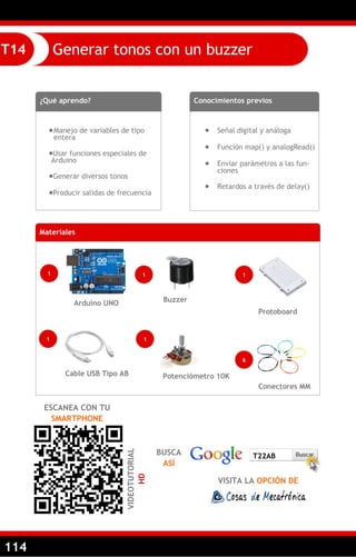 114
Generar tonos con un buzzerT14
¿Qué aprendo?
Manejo de variables de tipo
entera
Usar funciones especiales de
Arduino
Generar diversos tonos
Producir salidas de frecuencia
Conocimientos previos
 Señal digital y análoga
 Función map() y analogRead()
 Enviar parámetros a las fun-
ciones
 Retardos a través de delay()
ESCANEA CON TU
SMARTPHONE
VIDEOTUTORIAL
HD
BUSCA
ASÍ
VISITA LA OPCIÓN DE
T22AB
Materiales
1
Arduino UNO
1
Cable USB Tipo AB
Conectores MM
Protoboard
6
1
1
Potenciómetro 10K
1
Buzzer
 