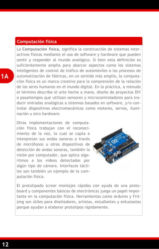 12
Computación física
La Computación física, significa la construcción de sistemas inter-
activos físicos mediante el uso de software y hardware que pueden
sentir y responder al mundo analógico. Si bien esta definición es
suficientemente amplia para abarcar aspectos como los sistemas
inteligentes de control de tráfico de automóviles o los procesos de
automatización de fábricas, en un sentido más amplio, la computa-
ción física es un marco creativo para la comprensión de la relación
de los seres humanos en el mundo digital. En la práctica, a menudo
el término describe el arte hecho a mano, diseño de proyectos DIY
o pasatiempos que utilizan sensores y microcontroladores para tra-
ducir entradas analógicas a sistemas basados en software, y/o con-
trolar dispositivos electromecánicos como motores, servos, ilumi-
nación u otro hardware.
Otras implementaciones de computa-
ción física trabajan con el reconoci-
miento de la voz, la cual se capta e
interpretan sus ondas sonoras a través
de micrófonos u otros dispositivos de
detección de ondas sonoras, también la
visión por computador, que aplica algo-
ritmos a los videos detectados por
algún tipo de cámara. Interfaces tácti-
les son también un ejemplo de la com-
putación física.
El prototipado (crear montajes rápidos con ayuda de una proto-
board y componentes básicos de electrónica) juega un papel impor-
tante en la computación física. Herramientas como Arduino y Frit-
zing son útiles para diseñadores, artistas, estudiantes y entusiastas
porque ayudan a elaborar prototipos rápidamente.
1A
 