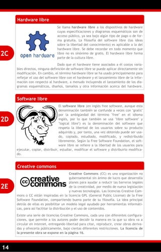 14
Hardware libre
Se llama hardware libre a los dispositivos de hardware
cuyas especificaciones y diagramas esquemáticos son de
acceso público, ya sea bajo algún tipo de pago o de for-
ma gratuita. La filosofía del software libre (las ideas
sobre la libertad del conocimiento) es aplicable a la del
hardware libre. Se debe recordar en todo momento que
libre no es sinónimo de gratis. El hardware libre forma
parte de la cultura libre.
Dado que el hardware tiene asociados a él costos varia-
bles directos, ninguna definición de software libre se puede aplicar directamente sin
modificación. En cambio, el término hardware libre se ha usado principalmente para
reflejar el uso del software libre con el hardware y el lanzamiento libre de la infor-
mación con respecto al hardware, a menudo incluyendo el lanzamiento de los dia-
gramas esquemáticos, diseños, tamaños y otra información acerca del hardware.
Software libre
El software libre (en inglés free software, aunque esta
denominación también se confunde a veces con "gratis"
por la ambigüedad del término "free" en el idioma
inglés, por lo que también se usa "libre software" y
"logical libre") es la denominación del software que
respeta la libertad de los usuarios sobre su producto
adquirido y, por tanto, una vez obtenido puede ser usa-
do, copiado, estudiado, modificado, y redistribuido
libremente. Según la Free Software Foundation, el soft-
ware libre se refiere a la libertad de los usuarios para
ejecutar, copiar, distribuir, estudiar, modificar el software y distribuirlo modifica-
do.
2C
2D
Creative commons
Creative Commons (CC) es una organización no
gubernamental sin ánimo de lucro que desarrolla
planes para ayudar a reducir las barreras legales
de la creatividad, por medio de nueva legislación
y nuevas tecnologías. Las licencias Creative Com-
mons o CC están inspiradas en la licencia GPL (General Public License) de la Free
Software Foundation, compartiendo buena parte de su filosofía. La idea principal
detrás de ellas es posibilitar un modelo legal ayudado por herramientas informáti-
cas, para así facilitar la distribución y el uso de contenidos.
Existe una serie de licencias Creative Commons, cada una con diferentes configura-
ciones, que permite a los autores poder decidir la manera en la que su obra va a
circular en internet, entregando libertad para citar, reproducir, crear obras deriva-
das y ofrecerla públicamente, bajo ciertas diferentes restricciones. La licencia de
la presente obra se expone en la página 16.
2E
 