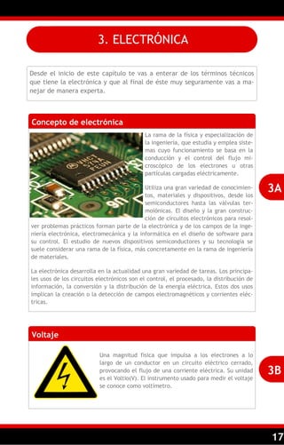 17
3. ELECTRÓNICA
Desde el inicio de este capítulo te vas a enterar de los términos técnicos
que tiene la electrónica y que al final de éste muy seguramente vas a ma-
nejar de manera experta.
Concepto de electrónica
La rama de la física y especialización de
la ingeniería, que estudia y emplea siste-
mas cuyo funcionamiento se basa en la
conducción y el control del flujo mi-
croscópico de los electrones u otras
partículas cargadas eléctricamente.
Utiliza una gran variedad de conocimien-
tos, materiales y dispositivos, desde los
semiconductores hasta las válvulas ter-
moiónicas. El diseño y la gran construc-
ción de circuitos electrónicos para resol-
ver problemas prácticos forman parte de la electrónica y de los campos de la inge-
niería electrónica, electromecánica y la informática en el diseño de software para
su control. El estudio de nuevos dispositivos semiconductores y su tecnología se
suele considerar una rama de la física, más concretamente en la rama de ingeniería
de materiales.
La electrónica desarrolla en la actualidad una gran variedad de tareas. Los principa-
les usos de los circuitos electrónicos son el control, el procesado, la distribución de
información, la conversión y la distribución de la energía eléctrica. Estos dos usos
implican la creación o la detección de campos electromagnéticos y corrientes eléc-
tricas.
3A
Voltaje
Una magnitud física que impulsa a los electrones a lo
largo de un conductor en un circuito eléctrico cerrado,
provocando el flujo de una corriente eléctrica. Su unidad
es el Voltio(V). El instrumento usado para medir el voltaje
se conoce como voltímetro.
3B
 