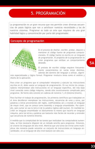 33
La programación es un gran recurso que nos permite crear diversas secuen-
cias de pasos lógicos que van a satisfacer nuestras necesidades y las de
nuestros sistemas. Programar es todo un arte que requiere de una gran
habilidad lógica y concentración por parte del programador.
Concepto de programación
Es el proceso de diseñar, escribir, probar, depurar y
mantener el código fuente de programas computa-
cionales. El código fuente es escrito en un lenguaje
de programación. El propósito de la programación es
crear programas que exhiban un comportamiento
deseado.
El proceso de escribir código requiere frecuente-
mente conocimientos en varias áreas distintas,
además del dominio del lenguaje a utilizar, algorit-
mos especializados y lógica formal. Programar involucra áreas como el análisis y
diseño de la aplicación.
Para crear un programa que el computador interprete y ejecute las instrucciones
escritas en él, debe usarse un Lenguaje de programación. En sus inicios los compu-
tadores interpretaban sólo instrucciones en un lenguaje específico, del más bajo
nivel conocido como código máquina, siendo éste excesivamente complicado para
programar. De hecho sólo consiste en cadenas de números 1 y 0 (Sistema binario).
Para facilitar el trabajo de programación, los primeros científicos que trabajaban en
el área decidieron reemplazar las instrucciones, secuencias de unos y ceros, por
palabras o letras provenientes del inglés, codificándolas así y creando un lenguaje
de mayor nivel, que se conoce como Assembly o lenguaje ensamblador. Por ejem-
plo, para sumar se usa la letra A de la palabra inglesa add (sumar). En realidad es-
cribir en lenguaje ensamblador es básicamente lo mismo que hacerlo en lenguaje
máquina, pero las letras y palabras son bastante más fáciles de recordar y entender
que secuencias de números binarios.
A medida que la complejidad de las tareas que realizaban las computadoras aumen-
taba, se hizo necesario disponer de un método sencillo para programar. Entonces,
se crearon los lenguajes de alto nivel. Mientras que una tarea tan trivial como multi-
plicar dos números puede necesitar un conjunto de instrucciones en lenguaje en-
samblador, en un lenguaje de alto nivel bastará con sólo una.
5A
5. PROGRAMACIÓN
 