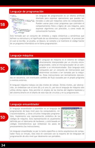 34
Lenguaje de programación
Un lenguaje de programación es un idioma artificial
diseñado para expresar operaciones que pueden ser
llevadas a cabo por máquinas como los computadores.
Pueden usarse para crear programas que controlen el
comportamiento físico y lógico de una máquina, para
expresar algoritmos con precisión, o como modo de
comunicación humana.
Está formado por un conjunto de símbolos y reglas sintácticas y semánticas que
definen su estructura y el significado de sus elementos y expresiones. Al proceso por
el cual se escribe, se prueba, se depura, se compila y se mantiene el código fuente
de un programa informático se le llama programación.
5B
Lenguaje máquina
El Lenguaje de máquina es el sistema de códigos
directamente interpretable por un circuito micro-
programable, como el microprocesador de un com-
putador o un microcontrolador. Este lenguaje está
compuesto por un conjunto de instrucciones que
determinan acciones a ser tomadas por la máqui-
na. Estas instrucciones son normalmente ejecuta-
das en secuencia, con eventuales cambios de flujo causados por el propio programa
o eventos externos.
El lenguaje máquina trabaja con dos niveles de voltaje. Dichos niveles, por abstrac-
ción, se simbolizan con el cero (0) y el uno (1), por eso el lenguaje de máquina sólo
utiliza dichos signos. Esto permite el empleo de las teorías del álgebra booleana y
del sistema binario en el diseño de este tipo de circuitos y en su programación.
5C
Lenguaje emsamblador
El lenguaje ensamblador o assembler es un lenguaje de
programación de bajo nivel para los computadores, mi-
crocontroladores, y otros circuitos integrados programa-
bles. Implementa una representación simbólica de los
códigos de máquina. Esta representación es usualmente
definida por el fabricante de hardware, y está basada en
códigos mnemotécnicos que simbolizan los pasos de
procesamiento (las instrucciones).
Un lenguaje ensamblador es por lo tanto específico a cierta arquitectura de compu-
tador física (o virtual). Esto está en contraste con la mayoría de los lenguajes de
programación de alto nivel que idealmente son portables.
5D
 