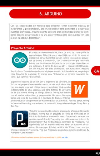 43
Con las capacidades de Arduino solo debemos tener nociones básicas de
electrónica y programación, eso es suficiente para comenzar a desarrollar
nuestros proyectos. Arduino cuenta con una gran comunidad donde se com-
parte todo lo desarrollado y es una gran ventana para que puedas ver todo
lo que es posible desarrollar.
Proyecto Arduino
El proyecto comenzó en Ivrea, Italia (el sitio de la compañía de
computadoras Olivetti), en el año 2005 con el fin de crear un
dispositivo para estudiantes para el control integrado de proyec-
tos de diseño e interacción, con la finalidad de que fuera más
barato que los sistemas de creación de prototipos disponibles en
ese entonces. A partir de mayo de 2011, más de 300.000 unida-
des de Arduino han sido distribuidas. Los fundadores Massimo
Banzi y David Cuartielles nombraron el proyecto como Arduino de Ivrea, un protago-
nista histórico de la ciudad. En primer lugar "Arduino" es un termino masculino ita-
liano, que significa "gran amigo".
El proyecto Arduino es un fork (en la ingeniería de software, un
fork es un proyecto que sucede cuando los desarrolladores tie-
nen una copia legal del código fuente y empiezan el desarrollo
independiente de ella, creando una obra distinta de software)
de la plataforma Wiring de código abierto. Wiring fue creado
por el artista colombiano y programador Hernando Barragán
como una tesis de maestría en el Instituto de diseño e interac-
ción Ivrea, bajo la supervisión de Massimo Banzi y Casey Reas. Por otra parte, Wiring
se basa en Processing y su entorno de desarrollo integrado creado por Casey Reas y
Ben Fry.
"Arduino fue construido en torno al proyecto Wiring de Hernando
Barragán. Wiring fue el proyecto de tesis de Hernando en el
Instituto de diseño e interacción Ivrea. Fue pensado para ser una
versión electrónica de Processing que utiliza nuestro entorno de
programación y fue modelado para la sintaxis de Processing. Fue
supervisado por mí mismo y Massimo Banzi, un fundador de Ar-
duino. No creo que Arduino existiría sin Wiring y no creo que
Wiring existiría sin Processing. Y sé que Processing sin duda no existiría sin Design By
Numbers y John Maeda1‖
1 Entrevista con Ben Fry y Casey Reas por Shiffman Daniel (Sep 23, 2009), ver más
6A
6. ARDUINO
 