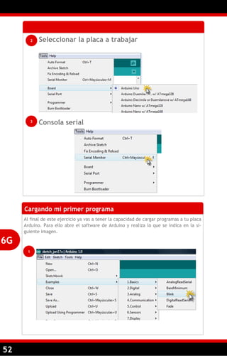 52
Seleccionar la placa a trabajar
Consola serial
2
3
Cargando mi primer programa
Al final de este ejercicio ya vas a tener la capacidad de cargar programas a tu placa
Arduino. Para ello abre el software de Arduino y realiza lo que se indica en la si-
guiente imagen.
6G
1
 