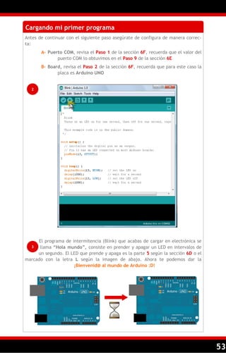 53
Cargando mi primer programa
Antes de continuar con el siguiente paso asegúrate de configura de manera correc-
ta:
A– Puerto COM, revisa el Paso 1 de la sección 6F, recuerda que el valor del
puerto COM lo obtuvimos en el Paso 9 de la sección 6E
B– Board, revisa el Paso 2 de la sección 6F, recuerda que para este caso la
placa es Arduino UNO
El programa de intermitencia (Blink) que acabas de cargar en electrónica se
llama ―Hola mundo‖, consiste en prender y apagar un LED en intervalos de
un segundo. El LED que prende y apaga es la parte 5 según la sección 6D o el
marcado con la letra L según la imagen de abajo. Ahora te podemos dar la
¡Bienvenid@ al mundo de Arduino :D!
2
3
 