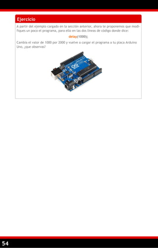 54
Ejercicio
A partir del ejemplo cargado en la sección anterior, ahora te proponemos que modi-
fiques un poco el programa, para ello en las dos líneas de código donde dice:
delay(1000);
Cambia el valor de 1000 por 2000 y vuelve a cargar el programa a tu placa Arduino
Uno, ¿que observas?
 