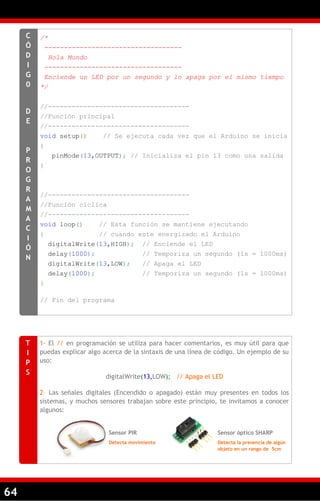 64
/*
-----------------------------------
Hola Mundo
-----------------------------------
Enciende un LED por un segundo y lo apaga por el mismo tiempo
*/
//------------------------------------
//Función principal
//------------------------------------
void setup() // Se ejecuta cada vez que el Arduino se inicia
{
pinMode(13,OUTPUT); // Inicializa el pin 13 como una salida
}
//------------------------------------
//Función cíclica
//------------------------------------
void loop() // Esta función se mantiene ejecutando
{ // cuando este energizado el Arduino
digitalWrite(13,HIGH); // Enciende el LED
delay(1000); // Temporiza un segundo (1s = 1000ms)
digitalWrite(13,LOW); // Apaga el LED
delay(1000); // Temporiza un segundo (1s = 1000ms)
}
// Fin del programa
C
Ó
D
I
G
0
D
E
P
R
O
G
R
A
M
A
C
I
Ó
N
1- El // en programación se utiliza para hacer comentarios, es muy útil para que
puedas explicar algo acerca de la sintaxis de una línea de código. Un ejemplo de su
uso:
digitalWrite(13,LOW); // Apaga el LED
2– Las señales digitales (Encendido o apagado) están muy presentes en todos los
sistemas, y muchos sensores trabajan sobre este principio, te invitamos a conocer
algunos:
T
I
P
S
Sensor PIR
Detecta movimiento
Sensor óptico SHARP
Detecta la presencia de algún
objeto en un rango de 5cm
 