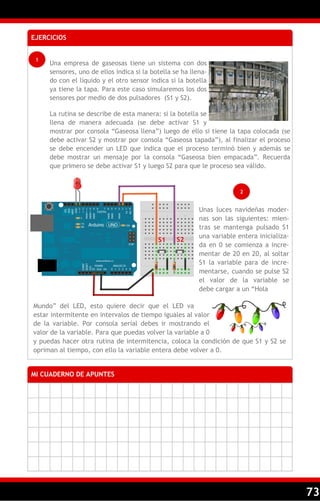 73
EJERCICIOS
1
Una empresa de gaseosas tiene un sistema con dos
sensores, uno de ellos indica si la botella se ha llena-
do con el líquido y el otro sensor indica si la botella
ya tiene la tapa. Para este caso simularemos los dos
sensores por medio de dos pulsadores (S1 y S2).
La rutina se describe de esta manera: si la botella se
llena de manera adecuada (se debe activar S1 y
mostrar por consola ―Gaseosa llena‖) luego de ello si tiene la tapa colocada (se
debe activar S2 y mostrar por consola ―Gaseosa tapada‖), al finalizar el proceso
se debe encender un LED que indica que el proceso terminó bien y además se
debe mostrar un mensaje por la consola ―Gaseosa bien empacada‖. Recuerda
que primero se debe activar S1 y luego S2 para que le proceso sea válido.
MI CUADERNO DE APUNTES
2
Mundo‖ del LED, esto quiere decir que el LED va
estar intermitente en intervalos de tiempo iguales al valor
de la variable. Por consola serial debes ir mostrando el
valor de la variable. Para que puedas volver la variable a 0
y puedas hacer otra rutina de intermitencia, coloca la condición de que S1 y S2 se
opriman al tiempo, con ello la variable entera debe volver a 0.
S1 S2
Unas luces navideñas moder-
nas son las siguientes: mien-
tras se mantenga pulsado S1
una variable entera inicializa-
da en 0 se comienza a incre-
mentar de 20 en 20, al soltar
S1 la variable para de incre-
mentarse, cuando se pulse S2
el valor de la variable se
debe cargar a un ―Hola
 