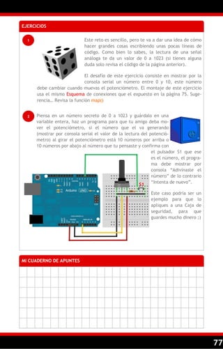 77
EJERCICIOS
1
MI CUADERNO DE APUNTES
2
Este reto es sencillo, pero te va a dar una idea de cómo
hacer grandes cosas escribiendo unas pocas líneas de
código. Como bien lo sabes, la lectura de una señal
análoga te da un valor de 0 a 1023 (si tienes alguna
duda solo revisa el código de la página anterior).
El desafío de este ejercicio consiste en mostrar por la
consola serial un número entre 0 y 10, este número
debe cambiar cuando muevas el potenciómetro. El montaje de este ejercicio
usa el mismo Esquema de conexiones que el expuesto en la página 75. Suge-
rencia… Revisa la función map()
Piensa en un número secreto de 0 a 1023 y guárdalo en una
variable entera, haz un programa para que tu amigo deba mo-
ver el potenciómetro, si el número que el va generando
(mostrar por consola serial el valor de la lectura del potenció-
metro) al girar el potenciómetro está 10 números por arriba o
10 números por abajo al número que tu pensaste y confirma con
el pulsador S1 que ese
es el número, el progra-
ma debe mostrar por
consola ―Adivinaste el
número‖ de lo contrario
―Intenta de nuevo‖.
Este caso podría ser un
ejemplo para que lo
apliques a una Caja de
seguridad, para que
guardes mucho dinero ;)
S1
 
