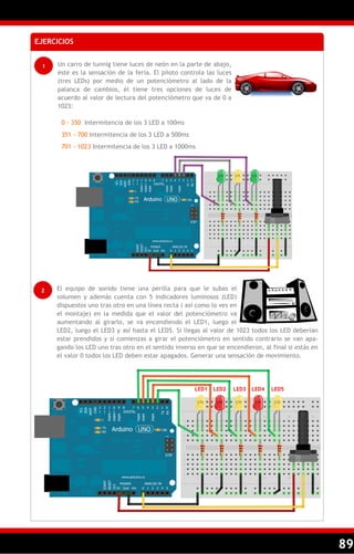 89
EJERCICIOS
1 Un carro de tunnig tiene luces de neón en la parte de abajo,
éste es la sensación de la feria. El piloto controla las luces
(tres LEDs) por medio de un potenciómetro al lado de la
palanca de cambios, él tiene tres opciones de luces de
acuerdo al valor de lectura del potenciómetro que va de 0 a
1023:
0 - 350 Intermitencia de los 3 LED a 100ms
351 - 700 Intermitencia de los 3 LED a 500ms
701 - 1023 Intermitencia de los 3 LED a 1000ms
2 El equipo de sonido tiene una perilla para que le subas el
volumen y además cuenta con 5 indicadores luminosos (LED)
dispuestos uno tras otro en una línea recta ( así como lo ves en
el montaje) en la medida que el valor del potenciómetro va
aumentando al girarlo, se va encendiendo el LED1, luego el
LED2, luego el LED3 y así hasta el LED5. Si llegas al valor de 1023 todos los LED deberían
estar prendidos y si comienzas a girar el potenciómetro en sentido contrario se van apa-
gando los LED uno tras otro en el sentido inverso en que se encendieron, al final si estás en
el valor 0 todos los LED deben estar apagados. Generar una sensación de movimiento.
LED1 LED2 LED3 LED4 LED5
 