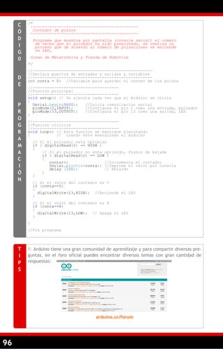 96
/*
---------------------------------------------
Contador de pulsos
---------------------------------------------
Programa que muestra por pantalla (consola serial) el número
de veces que el pulsador ha sido presionado, se realiza un
proceso que de acuerdo al número de pulsaciones se enciende
un LED,
Cosas de Mecatrónica y Tienda de Robótica
*/
//--------------------------------------------------
//Declara puertos de entradas y salidas y variables
//--------------------------------------------------
int conta = 0; //Variable para guardar el conteo de los pulsos
//------------------------------------
//Funcion principal
//------------------------------------
void setup() // Se ejecuta cada vez que el Arduino se inicia
{
Serial.begin(9600); //Inicia comunicación serial
pinMode(2,INPUT); //Configura el pin 2 como una entrada, pulsador
pinMode(13,OUTPUT); //Configura el pin 13 como una salida, LED
}
//------------------------------------
//Funcion ciclicla
//------------------------------------
void loop() // Esta funcion se mantiene ejecutando
{ // cuando este energizado el Arduino
// Si el pulsador esta oprimido
if ( digitalRead(2) == HIGH )
{
// Si el pulsador no esta oprimido, flanco de bajada
if ( digitalRead(2) == LOW )
{
conta++; //Incrementa el contador
Serial.println(conta); //Imprime el valor por consola
delay (100); // Retardo
}
}
// Si el valor del contador es 5
if (conta==5)
{
digitalWrite(13,HIGH); //Enciende el LED
}
// Si el valor del contador es 8
if (conta==8)
{
digitalWrite(13,LOW); // Apaga el LED
}
}
//Fin programa
C
Ó
D
I
G
0
D
E
P
R
O
G
R
A
M
A
C
I
Ó
N
1– Arduino tiene una gran comunidad de aprendizaje y para compartir diversas pre-
guntas, en el foro oficial puedes encontrar diversos temas con gran cantidad de
respuestas:
arduino.cc/forum
T
I
P
S
 