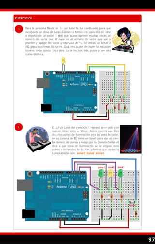 97
EJERCICIOS
1 Para la próxima fiesta el DJ Lui Lote te ha contratado para que
incorpores un show de luces realmente fantástico, para ello él tiene
a disposición un botón 1 (B1) que puede oprimir muchas veces, el
número de veces que él pulse es el número de veces que van a
prender y apagar las luces a intervalo de 1s. Se utiliza un botón 2
(B2) para confirmar la rutina. Una vez acabe de hacer la rutina el
sistema debe quedar listo para darle muchos más pulsos y ver otra
rutina distinta.
2 El DJ Lui Lote del ejercicio 1 regreso recargado con
nuevas ideas para su Show. Ahora cuenta con tres
distintas zonas de iluminación para su pista de baile,
en su consola de DJ tiene un botón para dar un cier-
to número de pulsos y luego por la Consola Serial el
dice a que zona de iluminación se le asignan esos
pulsos a intervalos de 1s. Las palabras que recibe la
Consola Serial son: zona1 zona2 zona3
zona1 zona2 zona3
Botón
B1 B2
 