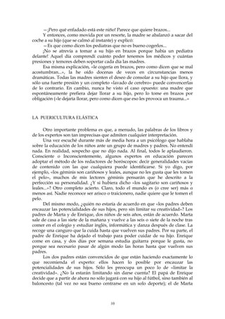 —¡Pero qué enfadado está este niño! Parece que quiere brazos...
Y entonces, como movida por un resorte, la madre se abalanzó a sacar del
coche a su hijo (que se calmó al instante) y explicó:
—Es que como dicen los pediatras que no es bueno cogerlos...
¡No se atrevía a tomar a su hijo en brazos porque había un pediatra
delante! Aquel día comprendí cuánto poder tenemos los médicos y cuántas
presiones y temores deben soportar cada día las madres.
Esa misma explicación, «le cogería en brazos, pero como dicen que se mal
acostumbran...», la he oído docenas de veces en circunstancias menos
dramáticas. Todas las madres sienten el deseo de consolar a su hijo que llora, y
sólo una fuerte presión y un completo «lavado de cerebro» puede convencerlas
de lo contrario. En cambio, nunca he visto el caso opuesto: una madre que
espontáneamente prefiera dejar llorar a su hijo, pero lo tome en brazos por
obligación («le dejaría llorar, pero como dicen que eso les provoca un trauma...»
LA PUERICULTURA ELÁSTICA
Otro importante problema es que, a menudo, las palabras de los libros y
de los expertos son tan imprecisas que admiten cualquier interpretación.
Una vez escuché durante más de media hora a un psicólogo que hablaba
sobre la educación de los niños ante un grupo de madres y padres. No entendí
nada. En realidad, sospecho que no dijo nada. Al final, todos le aplaudieron.
Consciente o Inconscientemente, algunos expertos en educación parecen
adoptar el método de los redactores de horóscopos: decir generalidades vacías
de contenido con las que cualquiera puede identificarse. Si yo digo, por
ejemplo, «los géminis son cariñosos y leales, aunque no les gusta que les tomen
el pelo», muchos de mis lectores géminis pensarán que he descrito a la
perfección su personalidad. ¿Y si hubiera dicho «los sagitario son cariñosos y
leales...»? Otro completo acierto. Claro, todo el mundo es (o cree ser) más o
menos así. Nadie reconoce ser arisco o traicionero, nadie quiere que le tomen el
pelo.
Del mismo modo, ¿quién no estaría de acuerdo en que «los padres deben
encauzar las potencialidades de sus hijos, pero sin limitar su creatividad»? Los
padres de Marta y de Enrique, dos niños de seis años, están de acuerdo. Marta
sale de casa a las siete de la mañana y vuelve a las seis o siete de la noche tras
comer en el colegio y estudiar inglés, informática y danza después de clase. La
recoge una canguro que la cuida hasta que vuelven sus padres. Por su parte, el
padre de Enrique ha dejado el trabajo para poder cuidar de su hijo. Enrique
come en casa, y dos días por semana estudia guitarra porque le gusta, no
porque sea necesario pasar de algún modo las horas hasta que vuelven sus
padres.
Los dos padres están convencidos de que están haciendo exactamente lo
que recomienda el experto: ellos hacen lo posible por encauzar las
potencialidades de sus hijos. Sólo les preocupa un poco lo de «limitar la
creatividad». ¿No la estarán limitando sin darse cuenta? El papá de Enrique
decide que a partir de ahora no sólo jugará con su hijo al fútbol, sino también al
baloncesto (tal vez no sea bueno centrarse en un solo deporte); el de Marta
10
 