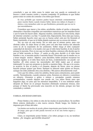 consolarle y que en tales casos lo mejor que nos queda es sostenerle en
brazos y darle nuestro cariño y nuestra compañía. El problema es que Solter
parece estar en contra de consolar a los niños que lloran:
Es muy probable que nuestros padres hayan intentado constantemente
parar nuestro llanto cuando éramos bebés. Quizá nos daban el chupete o
dulces, o nos meneaban cada vez que llorábamos, pensando que eso era lo
que necesitábamos.
Considera que mecer a los niños, arrullarles, darles el pecho a demanda,
distraerles o hacerles cosquillas son maniobras represivas que les impiden llorar
y por lo tanto les hacen daño. Algunas madres, seducidas por esta teoría, dejan
de intentar consolar a su hijo. Y cuando éste, lógicamente, llora más que nunca,
Solter pretende hacerle creer que eso es buena señal: está por fin llorando el
llanto reprimido, el que no le había dejado expresar por su exceso de mimos.
No, no creo en esta teoría. No es más que el mismo perro, pero con
distinto collar. Es dejar llorar al niño, pero con otra base teórica tan absurda
como la de la expansión de los pulmones. Solter niega al niño cualquier
capacidad de decisión: si la madre cree que el niño tiene hambre, le da el pecho
porque lo necesita. Pero si cree que no tiene hambre, entonces ella decide que lo
que el bebé necesita es llorar. ¿Y quién es ella para decidir si el niño tiene
hambre o no, si necesita pecho o necesita llorar? Previendo que la madre no va
a tener ningún motivo objetivo para decidirlo, Solter propone recuperar los
horarios rígidos: si el niño llora fuera de hora, evidentemente «no puede» ser
hambre. ¡El reloj conoce las necesidades del bebé mejor que el propio
interesado! Lo que nos propone es decirle a nuestros hijos: «Sé que si te acuno,
te acaricio, te doy el pecho o el chupete, dejarás de llorar, pero no pienso
hacerlo porque quiero que llores. Siempre te ofreceré estar quieto en brazos,
aunque me estés pidiendo otra cosa distinta.» Me parece absurdamente cruel.
Creo que los niños, como los adultos, lloran para comunicarse, para pedir
auxilio. Normalmente, cuando estamos solos, lloramos en silencio o sonreímos
en silencio. Lloramos a gritos o reímos a carcajadas cuando estamos
acompañados, cuando alguien nos puede oír. Los niños lloran para que
hagamos algo, no para que los miremos impasibles. Y si nos sentimos mejor
después de llorar no es porque hayamos eliminado sustancias tóxicas, sino
porque el llanto ha provocado una reacción en los demás, porque nos han
consolado y cuidado.
FAMILIA, SOCIEDAD LIMITADA
Poner límites a los niños es otra de las modas en puericultura. Se escriben
libros enteros dedicados a esta nueva ciencia. Desde luego, los límites se
imponen por el bien del niño:
Los límites son medios de ayuda, pilares importantes para limitar el terreno
de juego, para que el niño pueda moverse en él de una forma segura y
protegida.
Claro, es importante poner límites a los niños porque si no, no tendrían
límites. ¿Se imagina qué terrible situación?
100
 