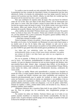 La vuelta a casa no puede ser más animada. Hay tirones de brazo frente a
la panadería (¡no hay cruasán de chocolate!), frente a la juguetería (¡no hay tren
eléctrico!), frente a la tienda de ordenadores (¡no hay juego nuevo!), frente al
quiosco de la prensa (¡no hay chicle!). ¡Marta, ya está bien, de verdad que hoy
me pones de los nervios! (sí, hoy y ayer y cada día).
Hay que cambiarse de zapatos antes de jugar. Hay que hacer los deberes
antes de ver la tele. Hay que dejar la tele ahora mismo, con lo interesante que
está, para ir a cenar. Hay que ayudar a poner la mesa antes de cenar. Hay que
lavarse las manos antes de poner la mesa. Te he dicho veinte veces que te laves
las manos. ¡Mira qué manos llevas! ¡Oh, no! ¡Guisantes otra vez! Ni que se
pusieran de acuerdo. Mamá, ¿hay huevo frito? ¿Quéee? ¿Merluza?
¿Hay natillas de chocolate? Primero tienes que comerte la fruta. No quiero
fruta. La fruta es muy sana. No quiero. Tienes que comerte una pera. No, pera
no, ¿no hay plátano? No, o pera o manzana. No quiero, quiero natillas. Niña, no
le respondas a tu madre. ¡Buaaaah!
—¡Está bien, tómate la natilla y calla!
Paren la imagen. Avisen a la policía. ¿Ven lo que acaba de pasar? Marta se
ha salido con la suya. Le ha bastado con lloriquear un poco para hacer pasar a
su madre por el aro. Es la típica niña que siempre se sale con la suya.
Totalmente malcriada. Y todo porque sus padres no han sabido ponerle límites.
¡Le dan TODO lo que pide! Esta niña tendrá graves problemas de conducta:
Los niños que ven satisfechos todos sus deseos suelen sentirse
profundamente tristes, ya que al final nunca tienen suficiente. Los padres
que miman sin límite a sus hijos hacen que cada vez sus exigencias se
mantengan más altas.
No, no se espante. A Marta no le pasará nada malo por «haberse salido
con la suya». Al contrario, probablemente el salirse con la suya de vez en
cuando, ver que en algunas ocasiones no son un mero juguete del destino, sino
que pueden hacer algo, desear algo, conseguir algo, influir en los demás, es
una experiencia necesaria para el desarrollo de la personalidad. Porque Marta,
como todos los niños, está cediendo y obedeciendo docenas, centenares de
veces al día.
Al exigir su natilla, Marta está aprendiendo a exponer con claridad su
punto de vista y a exigir respeto; dentro de unos años lo sabrá hacer sin llorar ni
gritar, y cuando sea adulta veremos que estas cualidades son positivas. Su
mamá le está demostrando que la quiere de verdad, es decir, que la valora
como ser humano y que tiene en cuenta sus opiniones y sus palabras. Con su
ejemplo, mamá está enseñando a Marta a ceder. Para acabarlo de hacer bien,
podría haberle enseñado a ceder con elegancia, y en vez de gritar «¡Está bien,
tómate las natillas y calla!», podría haber dicho, sin levantar la voz, «Bueno, si
prefieres natillas, pues natillas».
¿Debemos entonces dar a nuestros hijos todo lo que pidan? Por supuesto
que no. Pero no porque eso les malcriaría, sino simplemente porque es
imposible.
No existen los niños sin límites. Factores físicos que ni el niño ni sus
padres pueden modificar ya imponen unos límites considerables. Su hijo no
puede volar, ni gana siempre cuando juega con sus amigos, ni puede evitar que
la lluvia les estropee un día de playa.
102
 