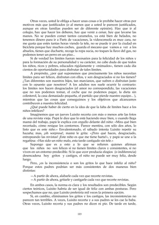 Otras veces, usted le obliga a hacer unas cosas o le prohíbe hacer otras por
motivos más que justificados (o al menos que a usted le parecen justificados,
aunque en otras familias pueden ser de diferente opinión). Hay que ir al
colegio, hay que hacer los deberes, hay que venir a cenar, hay que lavarse las
manos. No se pueden comer tantos caramelos, ya está bien de helados, no
tenemos dinero para ir a París de vacaciones, la videoconsola es muy cara, no
me gusta que estés tantas horas viendo la tele, no se puede ir por la ciudad en
bicicleta porque hay muchos coches, guarda el mecano que vamos a ver a los
abuelos, tienes que ducharte, recoge la ropa sucia, no toques la llave del gas, no
podemos tener un perro en un piso...
Si de verdad los límites fueran necesarios para la felicidad de los niños y
para la formación de su personalidad y su carácter, no cabe duda de que todos
los niños, ricos y pobres, educados rígidamente y «mimados», tienen cada día
cientos de oportunidades para disfrutar de tales límites.
A propósito, ¿por qué suponemos que precisamente los niños necesitan
límites para ser felices, disfrutan con ellos, y son desgraciados si no los tienen?
¿Tan diferentes son nuestros hijos, tan marcianos, que sufren o disfrutan justo
con lo opuesto que nosotros? A los adultos nos suele ocurrir lo contrario:
los límites nos hacen desgraciados (el amor no correspondido, las vacaciones
que no nos podemos tomar, el coche que no podemos pagar, la dieta sin
colesterol, la casa demasiado pequeña, el partido que pierde nuestro equipo... ),
mientras que las cosas que conseguimos y los objetivos que alcanzamos
contribuyen a nuestra felicidad.
¿Qué puede haber de cierto en la idea de que la falta de límites hace a los
niños infelices?
Imaginemos que un jueves Luisito recorta con más o menos arte las fotos
de una revista vieja. Papá le dice que lo está haciendo muy bien, y cuando llega
mamá del trabajo, papá le explica con orgullo delante del niño: «Mira qué bien
recortado, cómo resigue los contornos. Parece mentira, con sólo dos años, lo
listo que es este niño.» Envalentonado, el sábado intenta Luisito repetir su
hazaña; mas, ¡oh sorpresa!, mamá le grita: «¡Pero qué haces, desgraciado,
estropeando las revistas! ¡Este niño es que me tiene harta!», y papá se une a la
regañina: «Has sido un niño malo, esta tarde castigado sin tele.»
Supongo que es a esto a lo que se refieren quienes afirman
que los niños no son felices si no tienen límites claros y consistentes, si no
viven en un entorno predecible. Si lo que ayer producía elogios (o indiferencia)
desencadena hoy gritos y castigos, el niño no puede ser muy feliz, desde
luego.
Pero, ¿es la inconsistencia o son los gritos lo que hace infeliz al niño?
Porque estos padres podrían ser más consistentes de dos maneras bien
distintas:
—A partir de ahora, alabarle cada vez que recorte revistas.
—A partir de ahora, gritarle y castigarle cada vez que recorte revistas.
En ambos casos, la norma es clara y los resultados son predecibles. Según
ciertos teóricos, Luisito habría de ser igual de feliz con ambas posturas. Pero
sospechamos que no, que Luisito preferiría mil veces la primera opción.
Si, en cambio, eliminamos los gritos y los castigos, las inconsistencias no
parecen tan terribles. A veces, Luisito recorta y a sus padres se les cae la baba.
Otras veces, Luisito recorta y sus padres no dicen ni pío. De tarde en tarde,
103
 