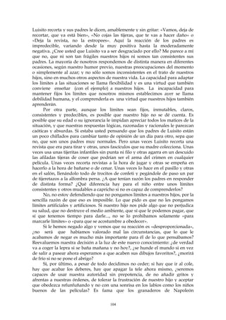 Luisito recorta y sus padres le dicen, amablemente y sin gritar: «Vamos, deja de
recortar, que ya está bien», «No cojas las tijeras, que te vas a hacer daño» o
«Deja la revista, no la estropees». Aquí la reacción de los padres es
impredecible, variando desde la muy positiva hasta la moderadamente
negativa. ¿Cree usted que Luisito va a ser desgraciado por ello? Me parece a mí
que no, que ni son tan frágiles nuestros hijos ni somos tan consistentes sus
padres. La mayoría de nosotros respondemos de distinta manera en diferentes
ocasiones, según nuestro humor previo, nuestras preocupaciones del momento
o simplemente al azar; y no sólo somos inconsistentes en el trato de nuestros
hijos, sino en muchos otros aspectos de nuestra vida. La capacidad para adaptar
los límites a las situaciones se llama flexibilidad y es una virtud que también
conviene enseñar (con el ejemplo) a nuestros hijos. La incapacidad para
mantener fijos los límites que nosotros mismos establecimos ayer se llama
debilidad humana, y el comprenderla es una virtud que nuestros hijos también
aprenderán.
Por otra parte, aunque los límites sean fijos, inmutables, claros,
consistentes y predecibles, es posible que nuestro hijo no se dé cuenta. Es
posible que su edad o su ignorancia le impidan apreciar todos los matices de la
situación, y que nuestras respuestas lógicas, razonadas y racionales le parezcan
caóticas y absurdas. Si estaba usted pensando que los padres de Luisito están
un poco chiflados para cambiar tanto de opinión de un día para otro, sepa que
no, que son unos padres muy normales. Pero unas veces Luisito recorta una
revista que era para tirar y otras, unos fascículos que su madre colecciona. Unas
veces usa unas tijeritas infantiles sin punta ni filo y otras agarra en un descuido
las afiladas tijeras de coser que podrían ser el arma del crimen en cualquier
película. Unas veces recorta revistas a la hora de jugar y otras se empeña en
hacerlo a la hora de bañarse o de cenar. Unas veces lo hace en el pasillo y otras
en el salón, llenándolo todo de trocitos de confeti y pegándole de paso un par
de tijeretazos a la alfombra persa. ¿A que tenían razón los padres en responder
de distinta forma? ¿Qué diferencia hay para el niño entre unos límites
consistentes y otros mudables a capricho si no es capaz de comprenderlos?
No, no estoy defendiendo que no pongamos límites a nuestros hijos, por la
sencilla razón de que eso es imposible. Lo que pido es que no les pongamos
límites artificiales y artificiosos. Si nuestro hijo nos pide algo que no perjudica
su salud, que no destruye el medio ambiente, que sí que le podemos pagar, que
sí que tenemos tiempo para darle..., no se lo prohibamos solamente «para
marcarle límites» o «para que se acostumbre a obedecer».
Si le hemos negado algo y vemos que su reacción es «desproporcionada»,
¿no será que habíamos valorado mal las circunstancias, que lo que le
acabamos de negar es mucho más importante para él de lo que pensábamos?
Reevaluemos nuestra decisión a la luz de este nuevo conocimiento: ¿de verdad
va a coger la lepra si se baña mañana y no hoy?, ¿se hunde el mundo si en vez
de salir a pasear ahora esperamos a que acaben sus dibujos favoritos?, ¿morirá
de frío si no se pone el abrigo?
Si, por último, a pesar de todo decidimos no ceder; si hay que ir al cole,
hay que acabar los deberes, hay que apagar la tele ahora mismo, ¿seremos
capaces de usar nuestra autoridad sin prepotencia, de no añadir gritos y
afrentas a nuestras órdenes, de tolerar la frustración de nuestro hijo y aceptar
que obedezca refunfuñando y no con una sonrisa en los labios como los niños
buenos de las películas? Es fama que los granaderos de Napoleón
104
 