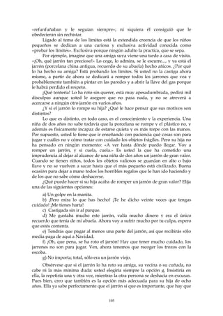 «refunfuñaban y le seguían siempre»; ni siquiera él consiguió que le
obedecieran sin rechistar.
Ligado al tema de los límites está la extendida creencia de que los niños
pequeños se dedican a una curiosa y exclusiva actividad conocida como
«probar los límites». Exclusiva porque ningún adulto la practica, que se sepa.
Por ejemplo, imagine que una amiga suya viene una tarde a casa de visita.
«¡Oh, qué jarrón tan precioso!» Lo coge, lo admira, se le escurre..., y ya está el
jarrón (porcelana china antigua, recuerdo de su abuela) hecho añicos. ¿Por qué
lo ha hecho su amiga? Está probando los límites. Si usted no la castiga ahora
mismo, a partir de ahora se dedicará a romper todos los jarrones que vea y
probablemente también a pintar en las paredes y a abrir la llave del gas porque
le habrá perdido el respeto.
¡Qué tontería! Lo ha roto sin querer, está muy apesadumbrada, pedirá mil
disculpas aunque usted le asegure que no pasa nada, y no se atreverá a
acercarse a ningún otro jarrón en varios años.
¿Y si el jarrón lo rompe su hija? ¿Qué le hace pensar que sus motivos son
distintos?
Lo que es distinto, en todo caso, es el conocimiento y la experiencia. Una
niña de dos años no sabe todavía que la porcelana se rompe y el plástico no, y
además es físicamente incapaz de estarse quieta y es más torpe con las manos.
Por supuesto, usted le tiene que ir enseñando con paciencia qué cosas son para
jugar y cuáles no y cómo tratar con cuidado los objetos frágiles. Pero su hija no
ha pensado en ningún momento: «A ver hasta dónde puedo llegar. Voy a
romper un jarrón, y si cuela, cuela.» Es usted la que ha cometido una
imprudencia al dejar al alcance de una niña de dos años un jarrón de gran valor.
Cuando se tienen niños, todos los objetos valiosos se guardan en alto o bajo
llave y no se vuelven a sacar hasta que el más pequeño está civilizado. Buena
ocasión para dejar a mano todos los horribles regalos que le han ido haciendo y
de los que no sabe cómo deshacerse.
¿Qué puede hacer si su hija acaba de romper un jarrón de gran valor? Elija
una de las siguientes opciones:
a) Un golpe en la manita.
b) ¡Pero mira lo que has hecho! ¡Te he dicho veinte veces que tengas
cuidado! ¡Me tienes harta!
c) Castigada sin ir al parque.
d) Me gustaba mucho este jarrón, valía mucho dinero y era el único
recuerdo que tenía de mi abuela. Ahora voy a sufrir mucho por tu culpa, espero
que estés contenta.
e) Tendrás que pagar al menos una parte del jarrón, así que recibirás sólo
media paga de aquí a Navidad.
f) ¡Oh, que pena, se ha roto el jarrón! Hay que tener mucho cuidado, los
jarrones no son para jugar. Ven, ahora tenemos que recoger los trozos con la
escoba.
g) No importa; total, sólo era un jarrón viejo.
Obsérvese que si el jarrón lo ha roto su amiga, su vecina o su cuñada, no
cabe ni la más mínima duda: usted elegiría siempre la opción g. Insistiría en
ella, la repetiría una y otra vez, mientras la otra persona se deshacía en excusas.
Pues bien, creo que también es la opción más adecuada para su hija de ocho
años. Ella ya sabe perfectamente que el jarrón sí que es importante, que hay que
105
 